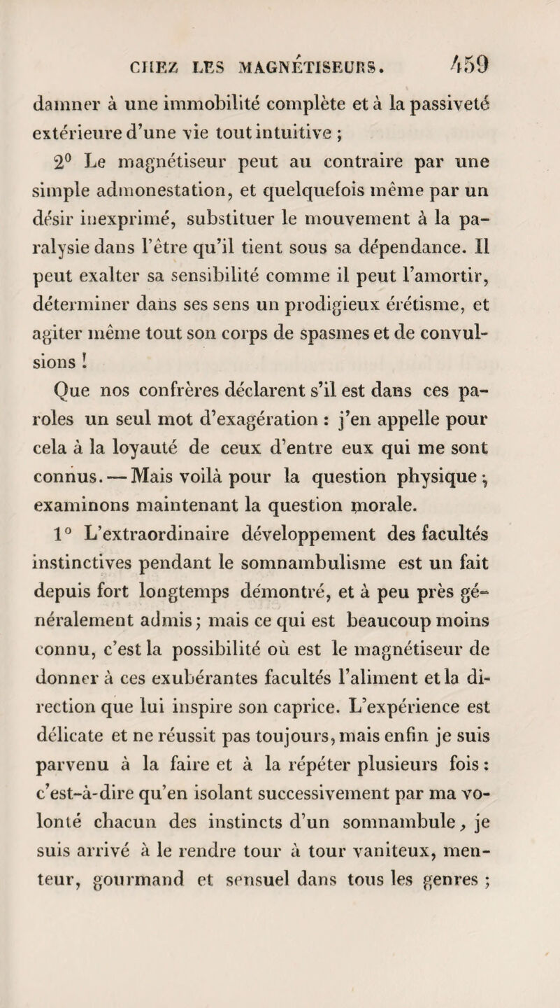 DES SOMNAJOTJLES. 451 jours déplacées. Il ne s’en est jamais fait et il ne s’en fera jamais chez moi, non que je les redoute le moins du monde avec qui que ce soit, mais parce que chaque chose doit avoir son temps. Il s’est élevé dans ces derniers temps une question fort singulière que Ton peut rappeler en ces termes : Est-il juste que les somnambules reçoivent des ho¬ noraires pour les consultations qu’ils donnent? — Si par juste on entend légal, je dirai qu’il faut que le magnétiseur soit médecin; mais si par juste on n’entend exactement que ce que le mot signifie dans son sens absolu, la réponse est si simple que je m’abstiens de la faire. Chacun vit de ce qu’il a dans ce bas monde : celui-ci des rentes qu’il tient de son père, celui-là de sa tête, un troisième de ses bras, les uns de leur plume, les autres de leurs pinceaux, presque tous enfin des services qu’ils rendent ou sont censés rendre à leurs semblables. Eh bien î une belle lucidité magnétique est, un don de la nature tout aussi rare, au moins, qu’un beau talent dJar- tiste ou d’avocat; et si l’on paie les médecins (il est vrai qu’on les paie quelquefois bien mal), pourquoi voudriez-vous qu’on ne payât pas les somnambules? — Mais quoi! dira-t-on, le somnambulisme va donc devenir un métier? — Ma foi, pourquoi pas? Est-ce que messieurs les officiers de santé, par hasard, trou¬ veraient ce métier moins honorable que celui qu’ils font? Si cela était, je m’écrirais, comme le comte