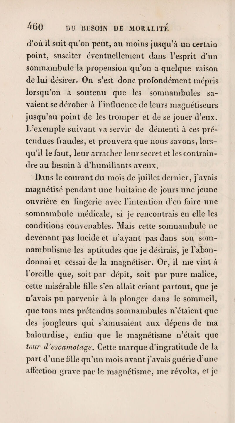 CHEZ LES MAGNÉTISEURS. 459 damner à une immobilité complète et à la passiveté extérieure d’une vie tout intuitive ; 2° Le magnétiseur peut au contraire par une simple admonestation, et quelquefois même par un désir inexprimé, substituer le mouvement à la pa¬ ralysie dans l’être qu’il tient sous sa dépendance. Il peut exalter sa sensibilité comme il peut l’amortir, déterminer dans ses sens un prodigieux érétisme, et agiter même tout son corps de spasmes et de convul¬ sions ! Que nos confrères déclarent s’il est dans ces pa¬ roles un seul mot d’exagération : j’en appelle pour cela à la loyauté de ceux d’entre eux qui me sont connus. — Mais voilà pour la question physique^ examinons maintenant la question piorale. 1° L’extraordinaire développement des facultés instinctives pendant le somnambulisme est un fait depuis fort longtemps démontré, et à peu près gé¬ néralement admis ; mais ce qui est beaucoup moins connu, c’est la possibilité où est le magnétiseur de donner à ces exubérantes facultés l’aliment et la di¬ rection que lui inspire son caprice. L’expérience est délicate et ne réussit pas toujours, mais enfin je suis parvenu à la faire et à la répéter plusieurs fois : c’est-à-dire qu’en isolant successivement par ma vo¬ lonté chacun des instincts d’un somnambule, je suis arrivé à le rendre tour à tour vaniteux, men¬ teur, gourmand et sensuel dans tous les genres ;