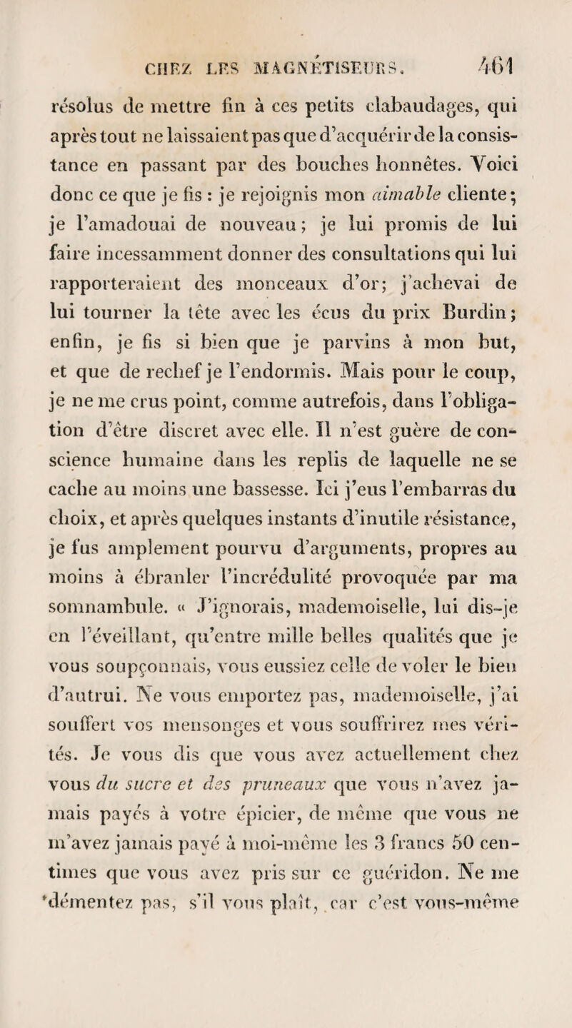 12° Cette action et cette vertu peuvent être ren¬ forcées et propagées par les mêmes corps. 13° On observe à l'expérience l’écoulement d’une matière dont la subtilité pénètre tous les corps, sans perdre notablement de son activité. 14° Son action a lieu à une distance éloignée, sans le secours d’aucun corps intermédiaire. 15° Elle est augmentée et réfléchie par les glaces, comme la lumière. 16° Elle est communiquée, propagée et aug¬ mentée par le son, 17° Cette vertu magnétique peut être accumulée, concentrée et transportée. 18° J ai dit que les corps animés n en étaient pas également susceptibles. Il en est même, quoique très rares, qui ont une propriété si opposée, que leur seule présence détruit tous les effets de ce ma¬ gnétisme dans les corps. 19° Cette vertu opposée pénètre aussi tous les corps j elle peut être également communiquée, pro¬ pagée, accumulée, concentrée et transportée, réflé¬ chie par les glaces et propagée par le son} ce qui constitue non-seulement une privation , mais une vertu opposée positive. 20° L'aimant, soit naturel, soit artificiel, est, ainsi que les autres corps, susceptible du magné¬ tisme animal, et même de la vertu opposée, sans que, ni dans l’un ni dans l’autre cas, son action sur