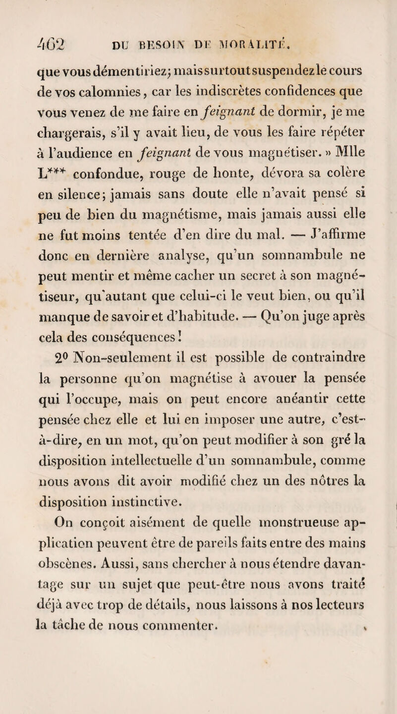22 Les premiers cas de somnambulisme artificiel lurent observés par le marquis dePuységur (1), à sa terre de Busancy. Yoici ce qu’il écrivait le 8 mars 1780 à l’un des membres de la Société de l’harmonie. « Je ne puis tenir, monsieur, au plaisir de vous taire part des expériences dont je m’occupe dans ma terre. Je suis d ailleurs si agité moi-même, je puis même dire si exalté, que je sens qu’il me faut du relâche, du repos ; et j’espère le trouver en écri¬ vant à quelqu’un qui puisse m’entendre. Lorsque je blamais 1 enthousiasme du père Hervin, quej é- tais loin encore d’en connaître la cause ! Aujour¬ d’hui, je ne l’approuve pas davantage, mais je 1 excuse. Plus de feu, plus de chaleur dans l’imagi¬ nation que je n’en ai peut-être, l’auront maîtrisé ; et cl ailleurs l’expérience de personne avant lui ne le pouvait retenir. Puissé-je contribuer ainsi que ceux qui, comme moi, s’occuperont du magnétisme ani¬ mal à ramener la tranquillité dans l’esprit de tous les témoins de nos singulières expériences, et cela par notre propre tranquillité ! Contenons-nous ; faisons, à l’exemple de M. Mesmer, des efforts; et certes, il en faut beaucoup pour ne pas s’exalter au dernier point, en voyant tous les effets surprenants et salutaires qu’un homme, avec le cœur droit et 1 amour du bien, peut opérer par le magnétisme (I) Armand-Marc-Jacques Cliastenet de Puvségur, né à Paris en 1750.