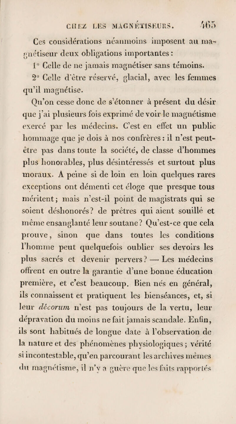 chatouiller les pieds, les narines et l’ang'e des yeux par l’approche d’une plume, leur pincer la peau de manière à l’ecchymoser, la piquer sous l’ongle avec des épingles enfoncées a 1 improviste à une assez grande profondeur, sans qu iis aient témoigné de la douleur, sans qu’ils s’en soient aperçus. Enfin, on en a vu une qui a été insensible à une des opeiallons les plus douloureuses de la chirurgie, et dont ni la figure, ni le pouls, ni îa respiration n’ont pas dénoté la plus légère émotion. 17° Le magnétisme a la même intensité, il est aussi promptement ressenti à une distance de six pieds que de six pouces, et les phénomènes qu’il dé¬ veloppe sont les mêmes dans les deux cas ; 18° L’action à distance ne paraît pouvoir s’exercer avec succès que sur des individus qui ont etc déjà soumis au magnétisme. 19° Nous n’avons pas vu qu’une personne ma¬ gnétisée pour la première fois tombât en somnam¬ bulisme ; ce n’a été quelquefois qu’à la huitième, dixième séance que le somnambulisme s’est déclaré. 20° Nous avons constamment vu le sommeil or¬ dinaire, qui est le repos des organes des sens, des facultés intellectuelles et des mouvements volon¬ taires , précéder et terminer l’état de somnambu¬ lisme. 21° Pendant qu’ils sont en somnambulisme, les magnétisés que nous avons observés conservent