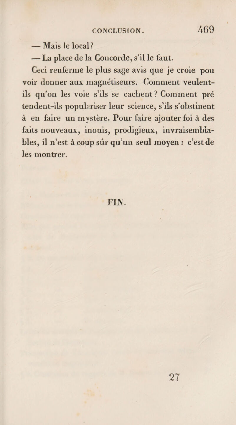 — M’arraclier ma dent. — Vraiment I vous arracher votre dent ! Et quand voulez-vous qu’on vous l’arrache? — Tout de suite. — Vous ne sentirez donc pas? — Non monsieur. .l’étais confondu. Comme je 11e m’étais point muni des instruments nécessaires, je courus chez moi chercher ce qu’il me fallait. A — Etes-vous toujours dans les mêmes disposi¬ tions, V irginie? lui dis-je en entrant. — Oui monsieur, me répondit-elle avec un calme inimitable. — lié bien! que votre volonté soit faite. Virginie me présenta sa bouche ; j’appliquai mon crochet, et la dent fut enlevée sans que la jeune somnambule eût jeté le moindre cri, et sans que sa figure eût exprimé la plus fugitive émotion; en un mot, je crois que j’étais plus ému qu’elle. — Un quart d’heure après, je voulus l’éveiller; mais elle me dit : « Ne vous fatiguez pas inutilement, vous ne parviendrez pas à m’éveiller, et je m’éveillerai de moi-même à trois heures » (1). — J’obéis, parce que l’expérience m’avait appris déjà qu’en insistant en pareils cas, 011 use en vain ses gestes et sa volonté. Je revins à trois heures. Virginie s’éveilla comme (1)11 était midi et demi.