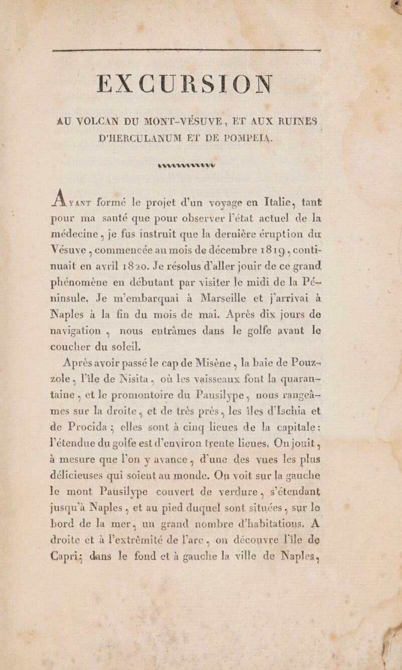 EXCURSION AU VOLCAN DU MONT-VÉSUVE, ET AUX RUINES D'HERCULANUM ET DE POMPEIA. NAN TANT te formé le projet d’un voyage en Îtalie, tant pour ma santé que pour observer l’état actuel de la médecine , je fus instruit que la dernière éruption du Vésuve , commencée au mois de décembre 1819, conti- nuait en avril 1820. Je résolus d'aller jouir de ce grand phénomène en débutant par visiter le midi de la Pé- ninsule. Je m'embarquai à Marseille et j'arrivai à Naples à la fin du mois de mai. Après dix jours de navigation . nous entrâmes dans le golfe avant le coucher du soleil, Après avoir passé le cap de Misène , la baie de Pouz- zole à l’île de Nisita, où les vaisseaux font la quaran- taine , et le promontoire du Pausilype., nous rangeà- mes sur la droite, et de très près, les îles d’Eschia et de Procida ; elles sont à cinq lieues de la capitale: l'étendue du goife est d'environ trente lieues. On jouit, à mesure que l’on y avance, d’une des vues les plus délicieuses qui soient au monde. On voit sur la gauche le mont Pausilype couvert de verdure, s'étendant jusqu'à Naples , et au pied duquel sont situées. sur le bord de la mer, un grand nombre d'habitations. À droite et à l'extrémité de l’are, on découvre l'ile de Capri; dans le fond et à gauche la ville de Naples, 4