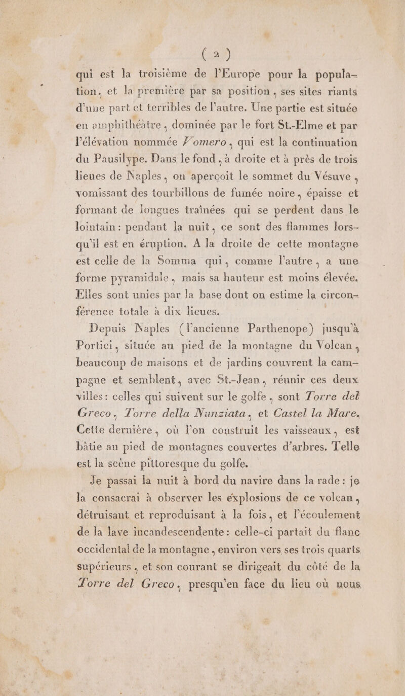 vtr qui est la troisième de l’Europe pour la popula- tion, et la première par sa position, ses sites riants d’une part et terribles de l’autre. Une partie est située en amphithéatre , dominée par le fort St.-Elme et par élévation nommée #’omero, qui est la continuation du Pausilype. Dans le fond . à droite et à près de trois lieues de Naples, on aperçoit le sommet du Vésuve À vomissant des tourbillons de fumée noire, épaisse et formant de longues traînées qui se perdent dans Île lointain : pendant la nuit, ce sont des flammes lors- qu'il est en éruption. À la droite de cette montagne est celle de la Somma qui, comme l’autre, a une forme pyramidaie. mais sa hauteur est moins élevée. Elles sont unies par la base dont on estime la circon- férence totale à dix lieues. | Depuis Naples (l’ancienne Parthenope) jusqu’à Portici, située au pied de la montagne du Volcan, beaucoup de maisons et de jardins couvrent la cam- pagne et semblent, avec St-Jean, réunir ces deux villes : celles qui suivent sur le golfe, sont Torre del Greco, Torre della Nunziata, et Castel la Mare. Cette dernière, où l’on construit les vaisseaux, est bâtie au pied de montagnes couvertes d’arbres. Telle est la scène pittoresque du golfe. Je passai la nuit à bord du navire dans la rade: je la consacrai à observer les explosions de ce volcan, détruisant et reproduisant à la fois, et l'écoulement de la lave incandescendente: celle-ci partait du flane occidental de la montagne environ vers ses trois quarts supérieurs . et son courant se dirigeait du côté de la Torre del Greco, presqu'en face du lieu où nous