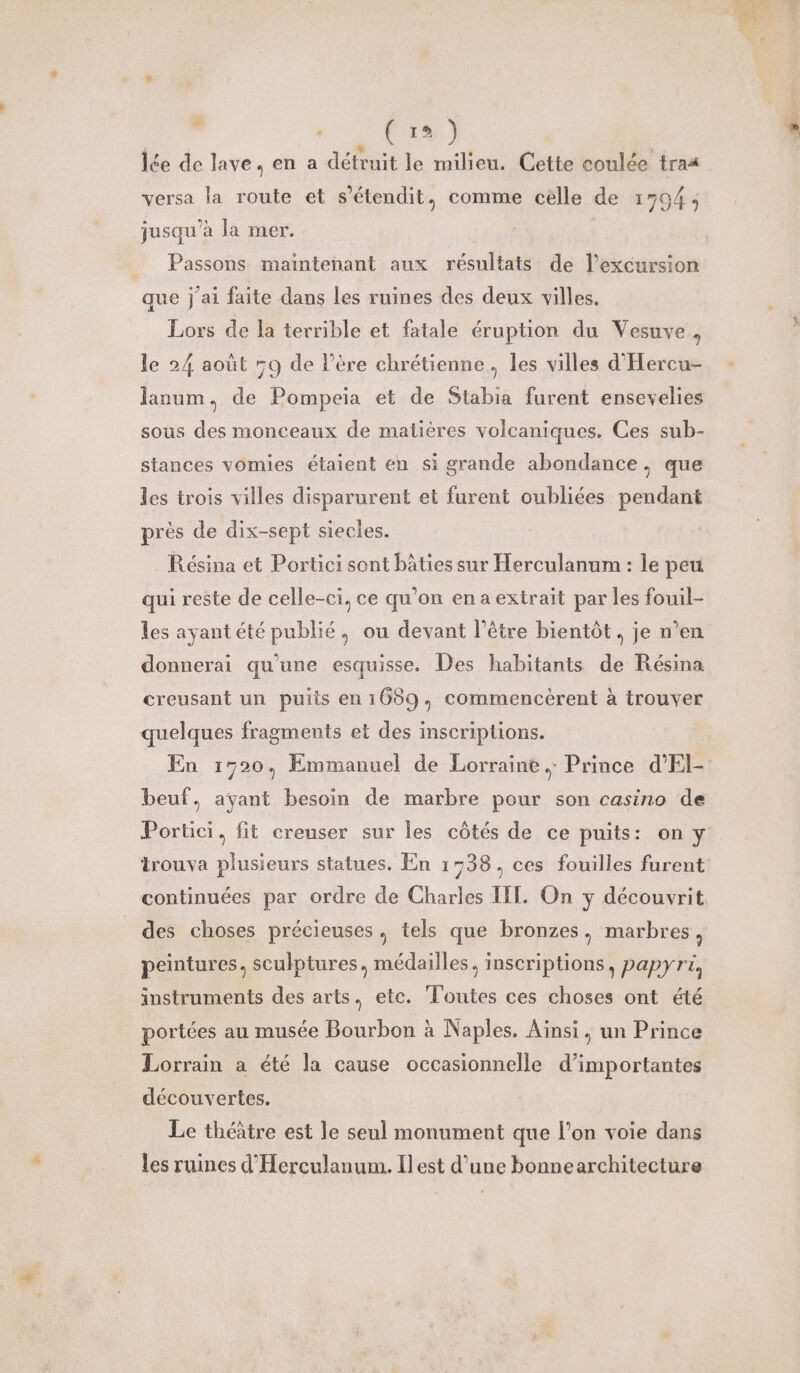 : APRES lée de lave, en a détruit le milieu. Cette coulée tras versa la route et s’étendit, comme celle de 17504 ; jusqu’à la mer. | Passons maintehant aux résultats de l’excursion que j'ai faite dans les ruines des deux villes. Lors de la terrible et fatale éruption du Vesuve , le 24 août 9 de Père chrétienne, les villes d'Hercu- lanum, de Pompeia et de Stabia furent ensevelies sous des monceaux de matières volcaniques. Ces sub- stances vomies étaient en si grande abondance, que les trois villes disparurent et furent oubliées pendant près de dix-sept siecles. Résina et Portici sont bâties sur Herculanum : le peu qui reste de celle-ci, ce qu’on en a extrait par les fouil- les ayant été publié, ou devant l’être bientôt. je n’en donnerai qu'une esquisse. Des habitants de Résina creusant un puits en 1659, commencèrent à trouver quelques fragments et des inscriptions. En 1720, Emmanuel de Lorraine. Prince d'El- beuf, ayant besoin de marbre pour son casino de trouva plusieurs statues. En 1538, ces fouilles furent continuées par ordre de Charles IIT. On y découvrit des choses précieuses, tels que bronzes, marbres, peintures, sculptures, médailles, inscriptions, papyri, instruments des arts. etc. Toutes ces choses ont été portées au musée Bourbon à Naples. Ainsi, un Prince Lorrain a été la cause occasionnelle d’importantes découvertes. Le théâtre est le seul monument que l’on voie dans les ruines d'Herculanum. Il est d’une bonnearchitecture