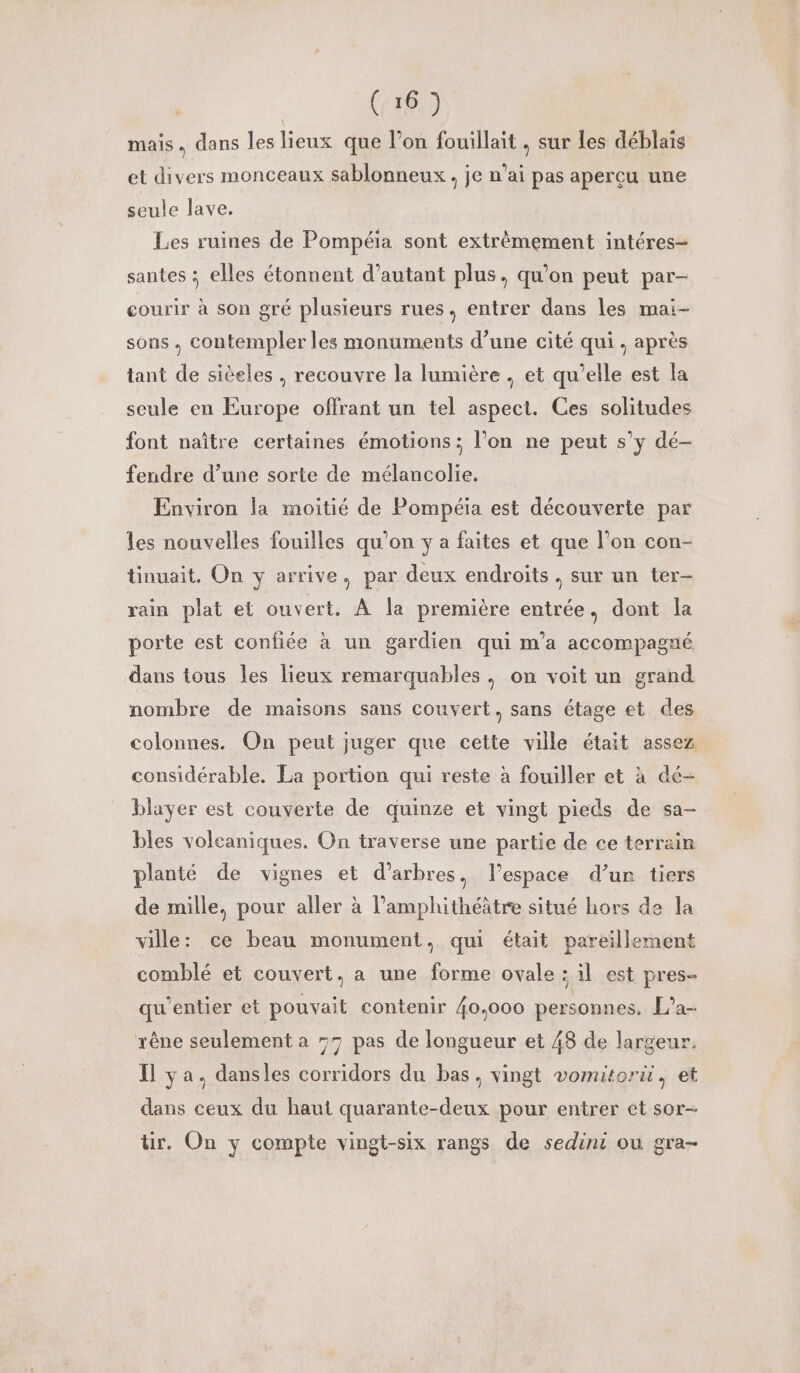mais, dans les lieux que l’on fouillait , sur les déblaïs et divers monceaux sablonneux , je n’ai pas aperçu une seule lave. Les ruines de Pompéia sont extrêmement intéres- santes : elles étonnent d’autant plus, qu'on peut par- courir à son gré plusieurs rues. entrer dans les mai- sons. contempler les monuments d’une cité qui, après tant de sièeles , recouvre la lumière , et qu’elle est la seule en Europe offrant un tel aspect. Ces solitudes font naître certaines émotions; l’on ne peut s’y dé- fendre d’une sorte de mélancolie. Environ la moitié de Pompéia est découverte par les nouvelles fouilles qu’on y a faites et que l’on con- tinuait. On y arrive. par deux endroits. sur un ter- rain plat et ouvert. À la première entrée, dont la porte est confiée à un gardien qui m'a accompagné dans tous les lieux remarquables. on voit un grand nombre de maisons sans couvert, sans étage et des colonnes. On peut juger que cette ville était assez considérable. La portion qui reste à fouiller et à dé- blayer est couverte de quinze et vingt pieds de sa- bles volcaniques. On traverse une partie de ce terrain planté de vignes et d’arbres, l’espace d’un tiers de mille, pour aller à l’amphithéâtre situé hors de la ville: ce beau monument, qui était pareillement comblé et couvert, a une forme ovale : il est pres qu’entier et pouvait contenir {0.000 personnes, L’a- rêne seulement a 57 pas de longueur et 48 de largeur, Il ya. dansles corridors du bas, vingt vomitorü, et dans ceux du haut quarante-deux pour entrer et sor- ür. On y compte vingt-six rangs de sedini ou gra-