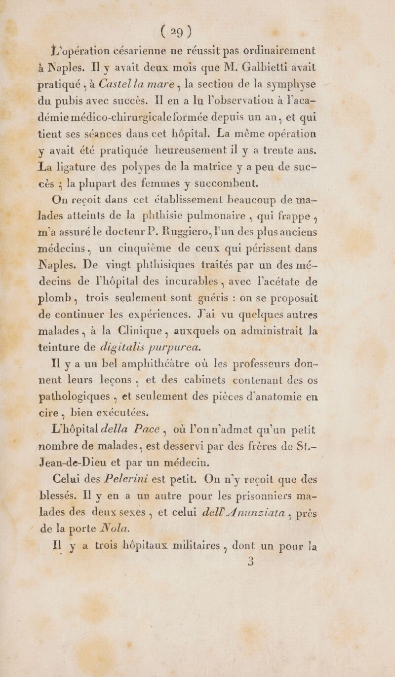 32 A | à (29) | : L'opération césarienné ne réussit pas ordinairement à Naples. Il y avait deux mois que M. Galbietti avait pratiqué , à Castel la mare , la section de la symphyse du pubis avec succès. Il en a lu l'observation à l’aca- démie médico-chirurgicale formée depuis un an, et qui tient ses séances dans cet hôpital. La même opération Y avait été pratiquée heureusement il y à trente ans. cès ; la plupart des femmes y succombent. On recoit dans cet établissement beaucoup de ma- lades atteints de la phthisie pulmonaire , qui frappe, m'a assuré le docteur P. Ruggiero. l'un des plus anciens médecins, un cinquième de ceux qui périssent dans Naples. De vingt phthisiques traités par un des mé- decins de l'hôpital des incurables, avec l’acétate de plomb, trois seulement sont guéris : on se proposait de continuer les expériences. J'ai vu quelques autres malades. à la Clinique, auxquels on administrait la teinture de digitalis purpurea. Il y a un bel amphithéätre où les professeurs don- nent leurs lecons , et des cabinets contenant des os pathologiques , et seulement des pièces d'anatomie en cire, bien exécutées. L'hôpital della Pace , où l’onn'admet qu'un petit nombre de malades, est desservi par des frères de St. Jean-de-Dieu et par un médecin. Celui des Pelerini est petit. On n'y recoit que des blessés. Il y en a un autre pour les prisonniers ma- lades des deux sexes » et celui dell AÆnunziata , près de la porte ÂVola. nl y a trois hôpitaux militaires, dont un pour Ja 93