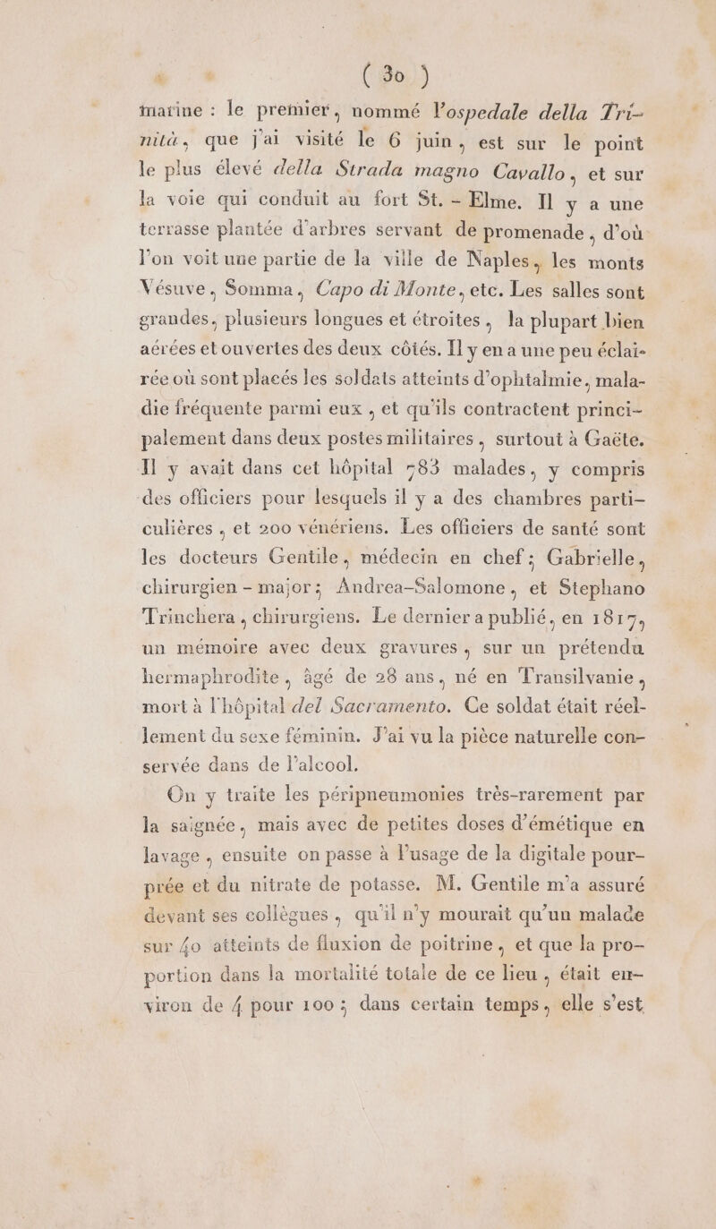 Marine : le premier, nommé l’ospedale della Tri- nil, que jai visité le 6 juin À est sur le point le plus élevé della Strada magno Cavallo, et sur la voie qui conduit au fort St. - Elme. Il y à une terrasse plantée d'arbres servant de promenade , d’où l'on voit une partie de la ville de Naples, les monts Vésuve. Somma, Capo di Monte, ete. Les salles sont grandes, plusieurs longues et étroites . la plupart bien aérées etouvertes des deux côtés. [l y en a une peu éclai- rée où sont placés les soldats atteints d’ophtalmie, mala- die fréquente parmi eux , et qu'ils contractent princi- palement dans deux postes militaires, surtout à Gaëte. Il y avait dans cet hôpital 583 malades, y compris des officiers pour lesquels il ÿ a des chambres parti- culières , et 200 vénériens. Les officiers de santé sont les docteurs Gentile, médecin en chef: Gabrielle, chirurgien - major; Andrea-Salomone, et Stephano Trinchera , chirurgiens. Le dernier a publié, en 1817, un mémoire ayec deux gravures, sur un prétendu hermaphrodite, âgé de 28 ans, né en Transilvanie, mort à l'hôpital del Sacramento. Ge soldat était réel- lement du sexe féminin. J'ai vu la pièce naturelle con- servée dans de l'alcool, On y traite les péripneumonies très-rarement par la saignée, mais avec de petites doses d’émétique en lavage . ensuite on passe à l'usage de la digitale pour- prée et du nitrate de potasse. M. Gentile m'a assuré devant ses collègues, qu'il n'y mourait qu'un malace sur {o atteints de fluxion de poitrine, et que la pro- portion dans la mortalité totale de ce lieu, était en- viron de 4 pour 100 ; dans certain temps, elle s’est
