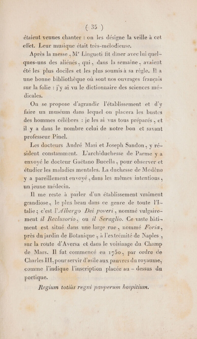 effet. Leur musique était très-mélodieuse. Après la messe , M° Lingueti fit diner avec lui quel- ques-uns des aliénés, qui, dans la semaine, avaient été les plus dociles et les plus soumis à sa règle, Il a une bonne bibliothèque où sont nos ouvrages français sur la folie : jy ai vu le dictionnaire des sciences mé- dicales. On se propose d'agrandir l'établissement et d'y faire un muséum dans lequel on placera les bustes des hommes célèbres : je les ai vus tous préparés, et il y a dans le nombre celui de notre bon et savant professeur Pinel. Les docteurs André Masi et Joseph Sandon, y ré- sident constamment. L’archiduchesse de Parme y a envoyé le docteur Gaëtano Bucella, pour observer et étudier les maladies mentales. La duchesse de Modène y a pareillement envoyé , dans les mêmes intentions, un jeune médecin. | Il me reste à parler d’un établissement vraiment grandiose, le plus beau dans ce genre de toute PI- talie ; c’est l’/{bergo Dei poveri, nommé vulgaire- ment 2 Reclusorio, ou il Seraglio. Ce vaste bâti- ment est situé dans une large rue, nommé Foria, près du jardin de Botanique , à l'extrémité de Naples , sur la route d’Aversa et daus le voisinage du Champ de Mars. Il fut commencé eu 1550, par ordre de Charles LIT, pour servir d’asile aux pauvres du royaume, comme l'indique l'inscription placée au - dessus du portique. Regium totius regni pauperum hospitium.