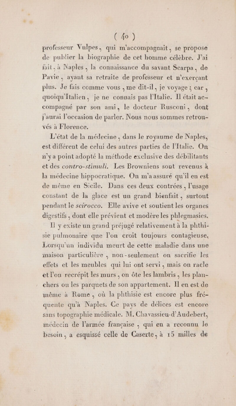 (4) professeur Vulpes, qui m’accompagnait, se propose de publier la biographie de cet homme célèbre. J'ai fait, à Naples , la connaissance du savant Scarpa, de Pavie, ayant sa retraite de professeur et n’exerçant plus. Je fais cemme vous , me dit-il, je voyage; car, quoiqu'italien, je ne connais pas l'Italie. Il était ac- compagné par son ami, le docteur Rusconi, dont j'aurai l’occasion de parler. Nous nous sommes retrou- vés à Florence. L'état de la médecine , dans le royaume de Naples, est différent de celui des autres parties de l'Italie. On n'ya point adopté la méthode exclusive des débilitants et des contro-stimuli, Les Browniens sont revenus à la médecine hippocratique. On m'a assuré qu'il en est de même en Sicile. Dans ces deux contrées . l'usage constant de la glace est un grand bienfait, surtout pendant le scirocco. Elle avive et soutient les organes digestifs , dont elle prévient et modère les phlegmasies. Il y existe un grand préjugé relativement à la phthi- sie pulmonaire que l’on croit toujours contagieuse. Lorsqu'un individu meurt de cette maladie dans une maison particulière . non-seulement on sacrifie les effets et les meubles qui lui ont servi, mais on racle et l’on recrépit les murs , on ôte les lambris , les plan- chers ou les parquets de son appartement. Il en est de même à Rome, où la phthisie est encore plus fré- quente qu'a Naples. Ce pays de délices est encore sans topographie médicale. M, Chavassieu-d'Audebert, médecin de l’armée française , qui en a reconnu le besoin, a esquissé celle de Caserte, à 15 milles de