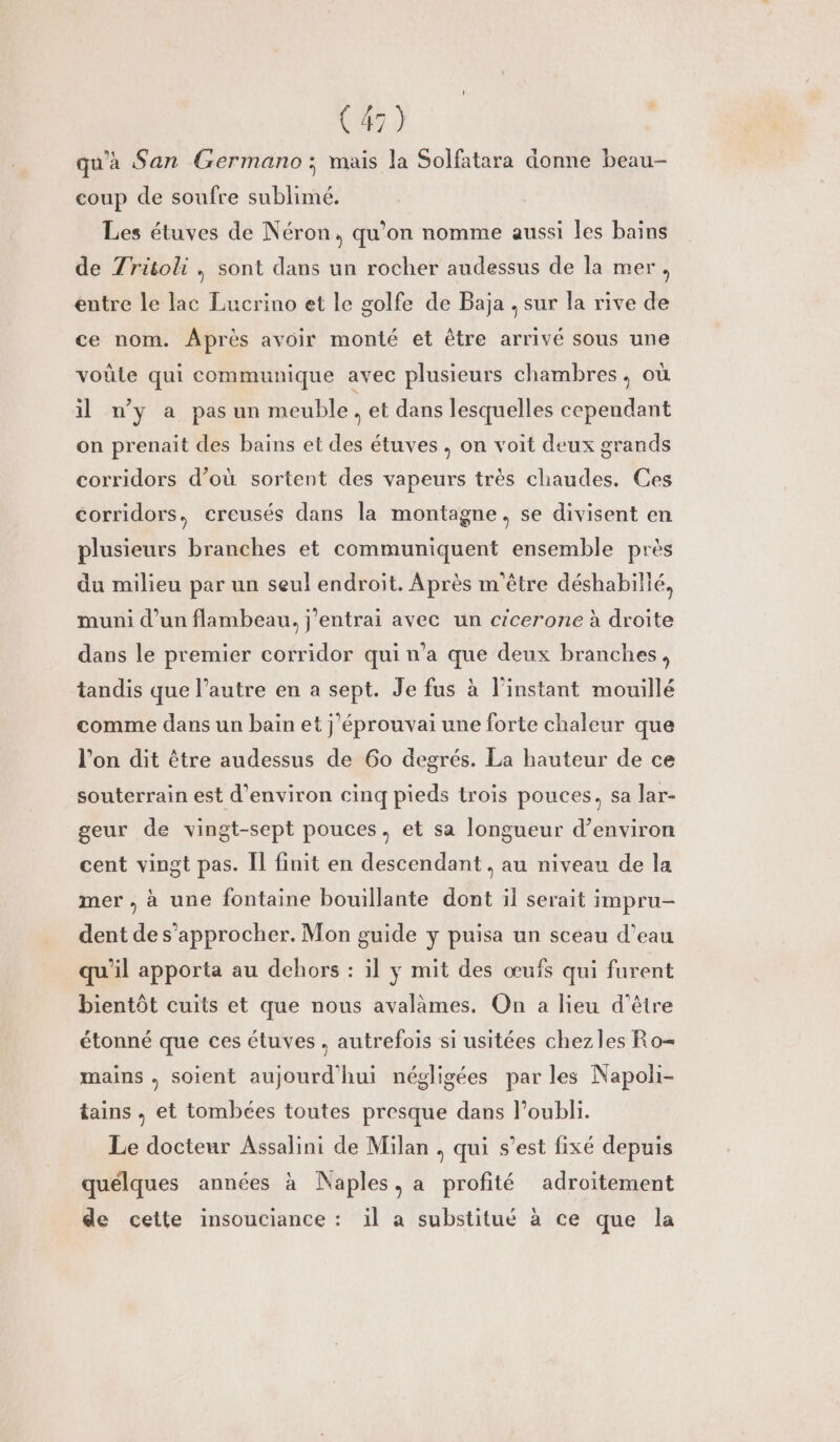 qu'a San Germano:; mais la Solfatara donne beau- coup de soufre sublimé. Les étuves de Néron, qu’on nomme aussi les bains de Zritoli , sont dans un rocher audessus de la mer, entre le lac Lucrino et le golfe de Baja , sur la rive de ce nom. Après avoir monté et être arrivé sous une vote qui communique avec plusieurs chambres, où il ny a pasun meuble , et dans lesquelles cependant on prenait des bains et des étuves, on voit deux grands corridors d’où sortent des vapeurs très chaudes. Ces corridors, creusés dans la montagne, se divisent en plusieurs branches et communiquent ensemble près du milieu par un seul endroit. Après m'être déshabillé, muni d’un flambeau, j'entrai avec un cicerone à droite dans le premier corridor qui n’a que deux branches, tandis que l’autre en a sept. Je fus à l'instant mouillé comme dans un bain et j'éprouvai une forte chaleur que l’on dit être audessus de 60 degrés. La hauteur de ce souterrain est d'environ cinq pieds trois pouces, sa lar- geur de vingt-sept pouces, et sa longueur d’environ cent vingt pas. Il finit en descendant, au niveau de la mer , à une fontaine bouillante dont il serait impru- dent de s'approcher. Mon guide y puisa un sceau d’eau qu'il apporta au dehors : il y mit des œufs qui furent bientôt cuits et que nous avalàmes. On a lieu d’être étonné que ces étuves , autrefois si usitées chez les Ro= mains . soient aujourd'hui négligées par les Napoli- tains , et tombées toutes presque dans loubli. Le docteur Assalini de Milan , qui s’est fixé depuis quélques années à Naples, a profité adroïtement de cette insouciance : il a substitué à ce que la