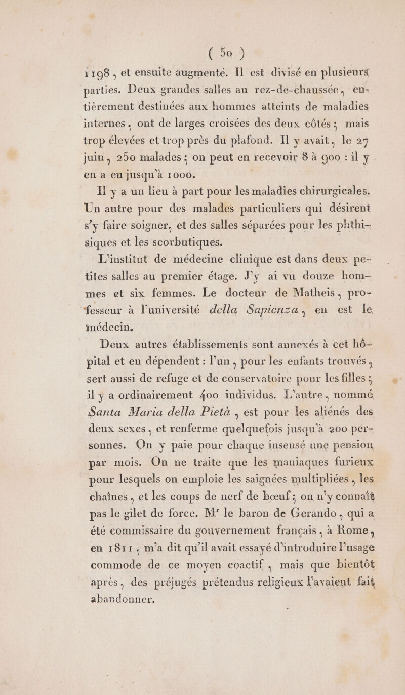 1198, et ensuite augmenté. Il est divisé en plusieurs parties. Deux grandes salles au rez-de-chaussée, en- tièrement destinées aux hommes atteints de maladies internes. ont de larges croisées des deux côtés; mais trop élevées et trop près du plafond. Il y avait, le 27 juin. 250 malades ; on peut en recevoir 8 à 000 : il y en à eu jusqu'à 1000. Il y a un lieu à part pour les maladies chirurgicales. Un autre pour des malades particuliers qui désirent s’y faire soigner, et des salles séparées pour les phthi- siques et les scorbutiques. | À L'institut de médecine clinique est dans deux pe- tites salles au premier étage. J’y ai vu douze hom- mes et six femmes. Le docteur de Matheis, pro- fesseur à l’université della Sapienza, en est le médecin. | Deux autres établissements sont annexés à cet hô- pital et en dépendent : l’un, pour les enfants trouvés, sert aussi de refuge et de conservatoire pour les filles ; il ÿ a ordinairement 400 individus. L'autre, nommé Santa Maria della Pietà , est pour les aliénés des deux sexes, et renferme quelquefois jusqu’à 200 per- sonnes. On y paie pour chaque insensé une pension par mois. On ne traite que les maniaques furieux pour lesquels on emploie les saignées multipliées , les chaînes , et les coups de nerf de bœuf; ou n’y connaît pas le gilet de force. M° le baron de Gerando, qui à été commissaire du gouvernement français, à Rome, en 1811, m'a dit qu'il avait essayé d'introduire l'usage commode de ce moyen coactif, mais que bientôt après, des préjugés prétendus religieux l'avaient fait abandonner.