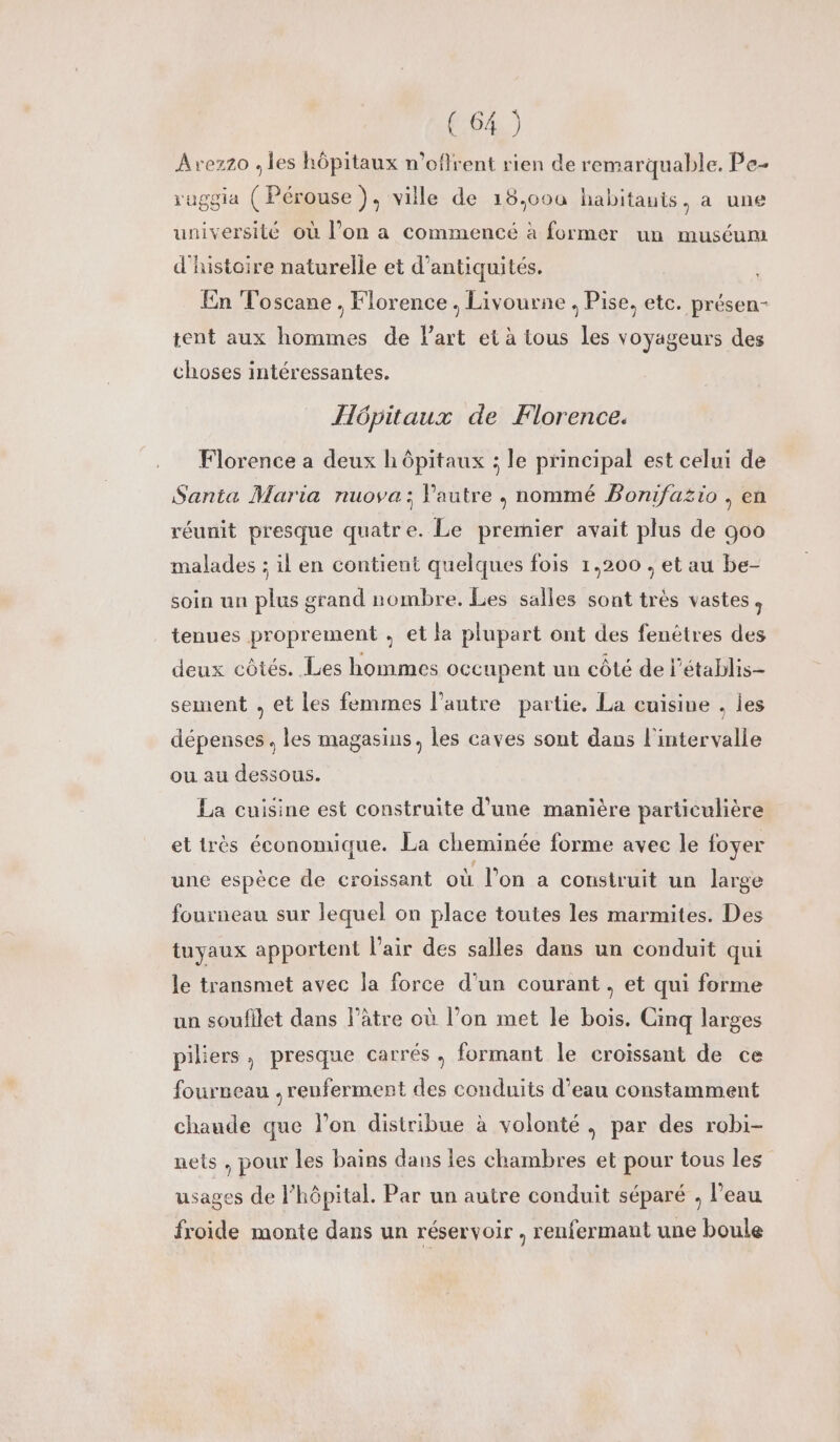 Avezzo ; les hôpitaux n’oflrent rien de remarquable. Pe- ruggia (Pérouse), ville de 18,o00ù habitauis, a une université où l’on a commencé à former un muséum d'histoire naturelle et d'antiquités. En Toscane , Florence , Livourne . Pise, etc. présen- tent aux hommes de l’art et à tous Les voyageurs des choses intéressantes. Hôpitaux de Florence. Florence a deux hôpitaux ; le principal est celui de Santa Maria nuova; Pautre , nommé Bomifusio , en réunit presque quatre. Le premier avait plus de 900 malades ; il en contient quelques fois 1,200 , et au be- soin un plus grand nombre. Les salles sont très vastes, tenues proprement , et la plupart ont des fenêtres des deux côtés. Les hommes occupent un côté de l’établis- sement , et les femmes l’autre partie. La cuisine , les dépenses. les magasins, les caves sont dans l'intervalle ou au dessous. La cuisine est construite d'une manière particulière et très économique. La cheminée forme avec le foyer une espèce de croissant où l’on a construit un large fourneau sur lequel on place toutes les marmites. Des tuyaux apportent l'air des salles dans un conduit qui le transmet avec la force d'un courant, et qui forme un soufilet dans l’âtre où l’on met le bois. Cinq larges piliers, presque carrés , formant le croissant de ce fourneau , renferment des conduits d’eau constamment chaude que lon distribue à volonté, par des robi- nets , pour les bains dans les chambres et pour tous les usages de l’hôpital. Par un autre conduit séparé , l’eau froide monte dans un réservoir , renfermant une boule