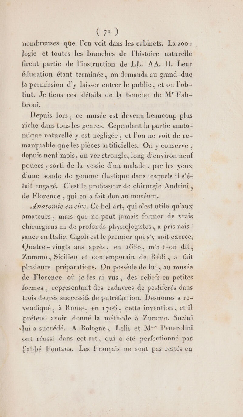 nombreuses que l’on voit dans les cabinets. La z00- logie et toutes les branches de l’histoire naturelle firent partie de l'instruction de LL. AA. IL. Leur éducation étant terminée, on demanda au grand-duc la permission d'y laisser entrer le public. et on lPob- Unt. Je tiens ces détails de la bouche de M' Fab- broni. Depuis lors, ce musée est devenu beaucoup plus riche dans tous les genres. Cependant la partie anato- mique naturelle y est négligée, et l’on ne voit de re- marquable que les pièces artificielles. On y conserve . depuis neuf mois, un ver strongle, long d’environ neuf pouces . sorti de la vessie d’un malade , par les yeux d’une sonde de gomme élastique dans lesquels il s’é- tait engagé. C'est le professeur de chirurgie Andrini, de Florence , qui en a fait don au muséum. Anatomie en cire. Ce bel art, quin’est utile qu'aux amateurs, mais qui ne peut jamais former de vrais chirurgiens ni de profonds physiologistes , a pris nais- sance en Italie. Cigoli est le premier qui s’y soit exercé, Quatre -vingts ans après L en 1680, m’a-t-on dit. Zummo, Sicilien et contemporain de Rédi, a fait plusieurs préparations. On possède de lui, au musée de Florence où je les ai vus. des reliefs en petites formes , représentant des cadavres de pestiférés dans trois degrés successifs de putréfaction. Desnoues a re- vendiqué, à Rome, en 1506. cette invention, et il prétend avoir donné la méthode à Zummo. Suzini slui a succédé. A Bologne, Lelli et M*° Penarolini ont réussi dans cet art, qui a été perfectionné par Pabbé Fontana. Les Français ne sont pas restés en