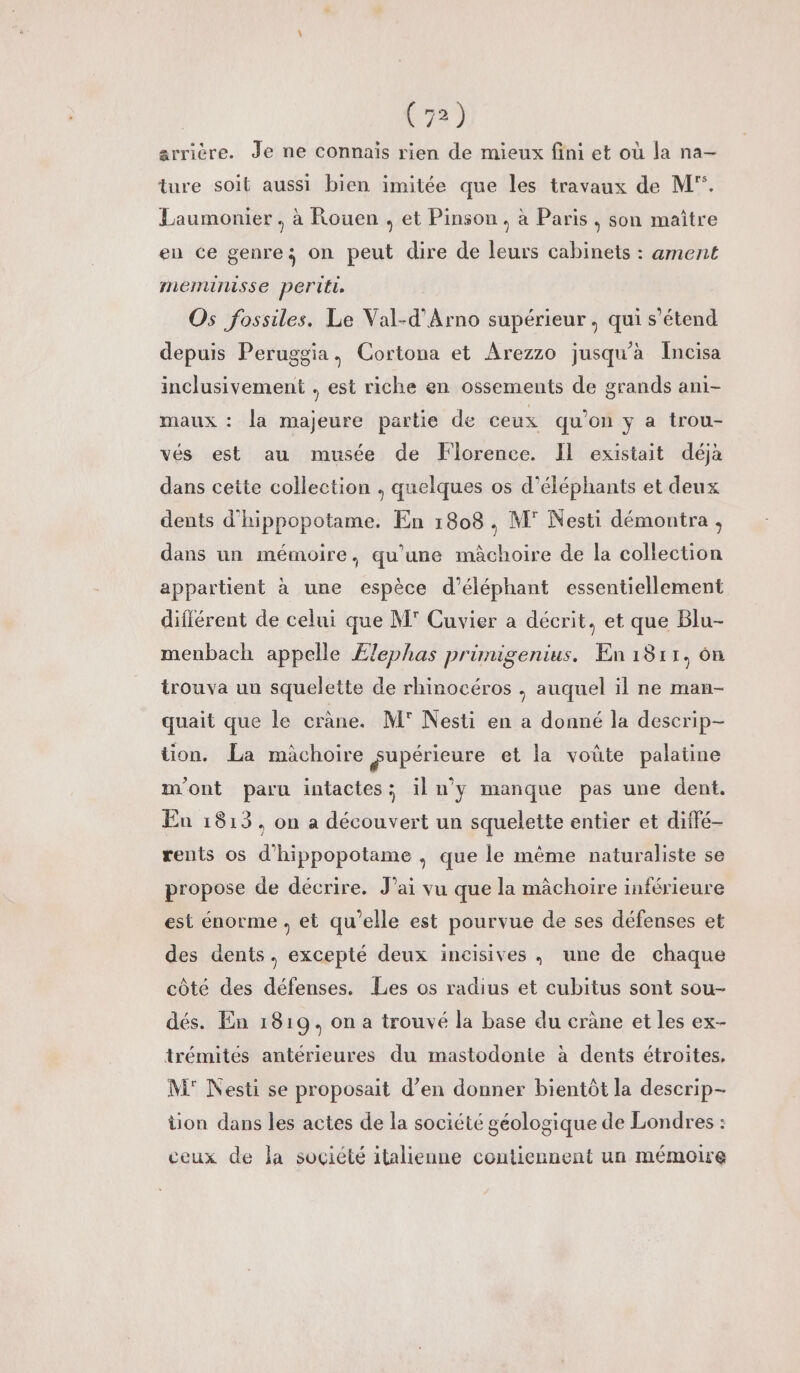 arrière. Je ne connais rien de mieux fini et où la na- ture soit aussi bien imitée que les travaux de M. Laumonier., à Rouen , et Pinson. à Paris, son maitre en ce genre; on peut dire de leurs cabinets : ament memumisse periti. Os fossiles. Le Val-d’'Arno supérieur, qui s'étend depuis Peruggia, Cortona et Arezzo jusqu'à Incisa inclusivement , est riche en ossements de grands ani- maux : la majeure partie de ceux qu’on y a trou- vés est au musée de Florence. Il existait déjà dans cette collection , quelques os d’éléphants et deux dents d'hippopotame. En 1808, M° Nesti démontra , dans un mémoire, qu'une mâchoire de la collection appartient à une espèce d’éléphant essentiellement différent de celui que M' Cuvier a décrit, et que Blu- menbach appelle Ælephas primigenius. En 1811, ôn trouva un squelette de rhinocéros , auquel il ne man- quait que le crane. M' Nesti en a donné la descrip- tion. La màchoire gupérieure et la voûte palatine m'ont paru intactes:; il n’y manque pas une dent. En 1813, on a découvert un squelette entier et diffé- rents os d'hippopotame ,; que le mème naturaliste se propose de décrire. J’ai vu que la mâchoire inférieure est énorme , et qu’elle est pourvue de ses défenses et des dents, excepté deux incisives , une de chaque côté des défenses. Les os radius et cubitus sont sou- dés. En 1819, on a trouvé la base du cräne et les ex- trémités antérieures du mastodonie à dents étroites. M° Nesti se proposait d’en donner bientôt la descrip- tion dans les actes de la société géologique de Londres : ceux de la société italienne contiennent un mémoire