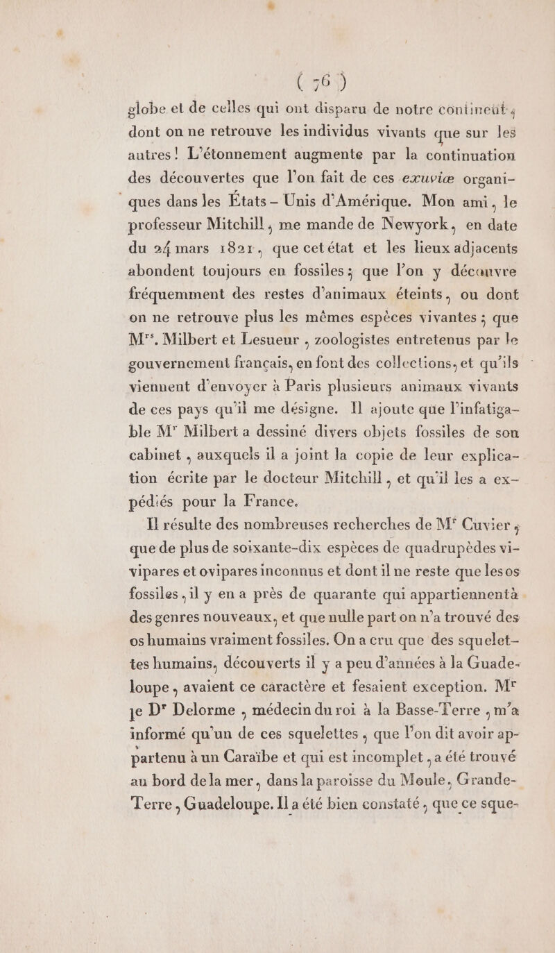 @1°2) globe et de celles qui ont disparu de notre contineüt ; dont on ne retrouve les individus vivants que sur les autres! L’étonnement augmente par la continuation des découvertes que l’on fait de ces exuviæ organi- ques dans les États - Unis d'Amérique. Mon ami. le professeur Mitchill, me mande de Newyork, en date du 24 mars 182r, que cetétat et les Hieux adjacents abondent toujours en fossiles ; que lon y décanvre fréquemment des restes d'animaux éteints, ou dont on ne retrouve plus les mêmes espèces vivantes ; que M'°. Milbert et Lesueur , zoologistes entretenus par le gouvernement français. en font des collections, et qu'ils viennent d'envoyer à Paris plusieurs animaux vivants de ces pays qu'il me désigne. Il ajoute qüe l’infatiga- ble M Milbert a dessiné divers objets fossiles de son cabinet , auxquels il a joint la copie de leur explica- tion écrite par le docteur Mitchill, et qu'il les a ex- pédiés pour la France. Il résulte des nombreuses recherches de M° Cuvier ; que de plus de soixante-dix espèces de quadrupèdes vi- vipares et ovipares inconnus et dont il ne reste que lesos fossiles , il y en a près de quarante qui appartiennentà des genres nouveaux. et que nulle part on n’a trouvé des os humains vraiment fossiles. On a cru que des squelet- tes humains, découverts il y a peu d'années à la Guade- loupe , avaient ce caractère et fesaient exception. Mr je D' Delorme ; médecin du roi à la Basse-Terre ;, m’a informé qu’un de ces squelettes ; que l'on dit avoir ap- partenu à un Caraïbe et qui est incomplet . a été trouvé au bord dela mer, dans la paroisse du Moule, Grande- Terre , Guadeloupe. Il a été bien constaté , que ce sque-