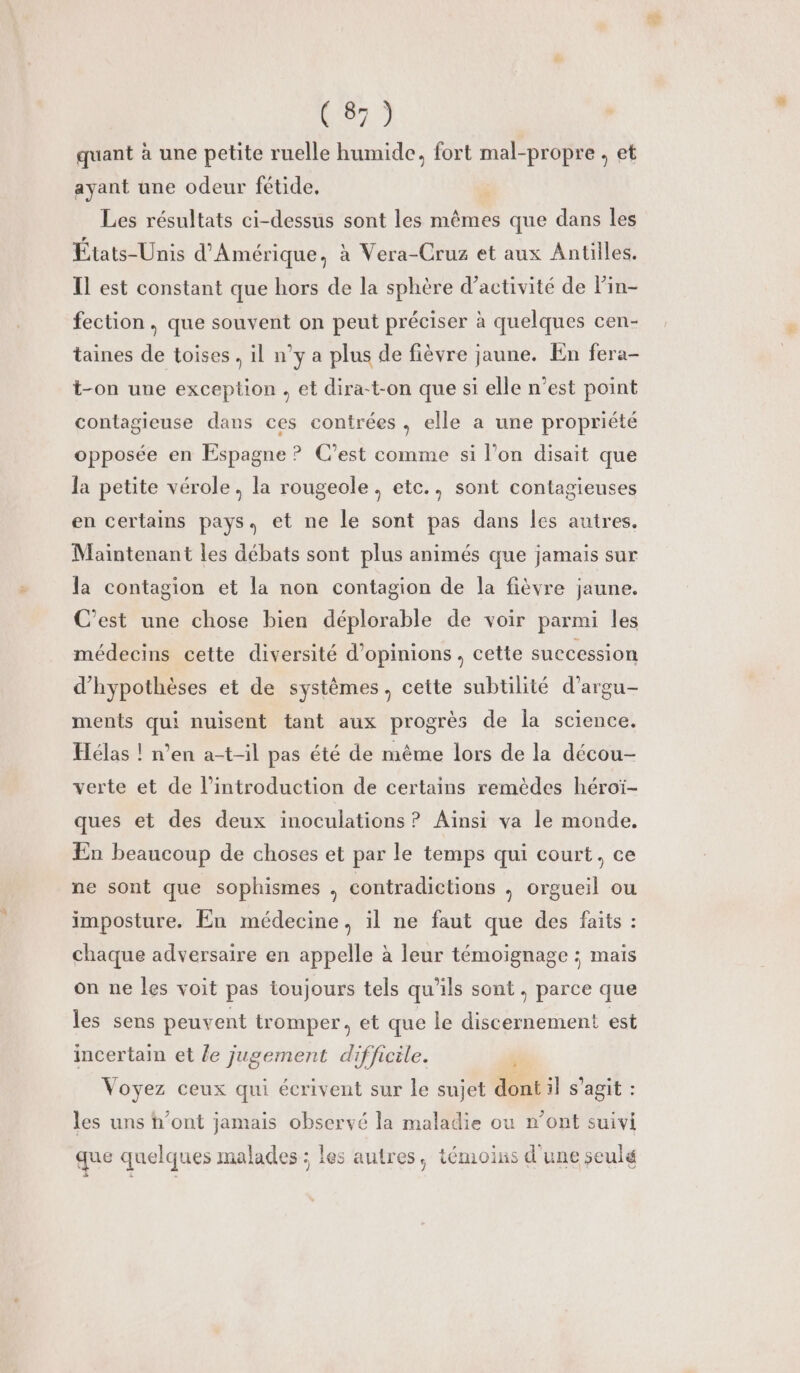 quant à une petite ruelle humide, fort mal-propre , et ayant une odeur fétide, Les résultats ci-dessus sont les mêmes que dans les États-Unis d'Amérique, à Vera-Cruz et aux Antilles. Il est constant que hors de la sphère d'activité de lin- fection, que souvent on peut préciser à quelques cen- taines de toises , il n’y a plus de fièvre jaune. En fera- t-on une exception , et dira-t-on que si elle n’est point contagieuse dans ces contrées , elle a une propriété opposée en Espagne ? C'est comme si l’on disait que la petite vérole, la rougeole, etc., sont contagieuses en certains pays. et ne le sont pas dans les autres. Maintenant les débats sont plus animés que jamais sur la contagion et la non contagion de la fièvre jaune. C’est une chose bien déplorable de voir parmi les médecins cette diversité d'opinions, cette succession d’hypothèses et de systèmes, cette subtilité d’argu- ments qui nuisent tant aux progrès de la science, Hélas ! n’en a-t-il pas été de même lors de la décou- verte et de l'introduction de certains remèdes héroï- ques et des deux inoculations ? Aïnsi va le monde. En beaucoup de choses et par le temps qui court. ce ne sont que sophismes , contradictions ,; orgueil ou imposture. En médecine, il ne faut que des faits : chaque adversaire en appelle à leur témoignage ; maïs on ne les voit pas toujours tels qu'ils sont, parce que les sens peuvent tromper, et que le discernement est incertain et le jugement difficile. Li Voyez ceux qui écrivent sur le sujet dont il s'agit : les uns h’ont jamais observé la maladie ou n’ont suivi que quelques malades ; les autres, témoins d'une seulé