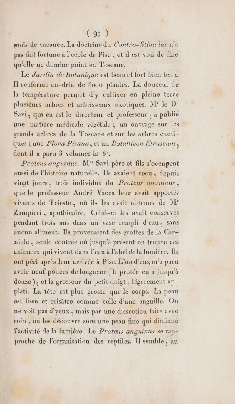 C6 mois de vacance, La doctrine du Contro-Stimulus n’a pas fait fortune à l’école de Pise .etil est vrai de dire qu'elle ne domine point en Toscane. Le Jardin de Botanique est beau et fort bien tenu. Il renferme au-delà de {000 plantes. La douceur de la température permet d'y cultiver en pleine terre plusieurs arbres ét arbrisseaux exotiques. M' Le D° Savi, qui en est le directeur et professeur , a publié une matière médicale-végétale ; un ouvrage sur Les grands arbres de la Toscane et sur les arbres exoti- ques ; une Ælora Pisana, et un Botanicon Etruscum , dont il a paru 3 volumes in-8°, Proteus anguinus. M'° Savi père et fils s'occupent aussi de l’histoire naturelle. Îls avaient reçu, depuis vingt jours, trois individus du Proteus anguinus, que le professeur André Vacca leur avait apportés vivants de Trieste, où ils les avait obtenus de M° Zampieri , apothicaire. Celui-ci les avait conservés pendant trois ans dans un vase rempli d'eau, sans aucun aliment. Ils provenaient des grottes de la Car- niole , seule contrée où jusqu’à présent on trouve ces animaux qui vivent dans l’eau à l’abri de la lumière. [ls ont péri après leur arrivée à Pise. L'un d'eux m'a paru avoir neuf pouces de longueur ( le protée en a jusqu'à douze }, et la grosseur du petit doigt, légèrement ap- plati. La tête est plus grosse que le corps. La peau est lisse et grisâtre comme celle d’une anguille. On ne voit pas d’yeux, mais par une dissection faite avec soin , on les découvre sous une peau fine qui diminue Vactivité de la lumière. Le Proteus anguinus se rap- 5 proche de l’organisation des reptiles. I semble , au