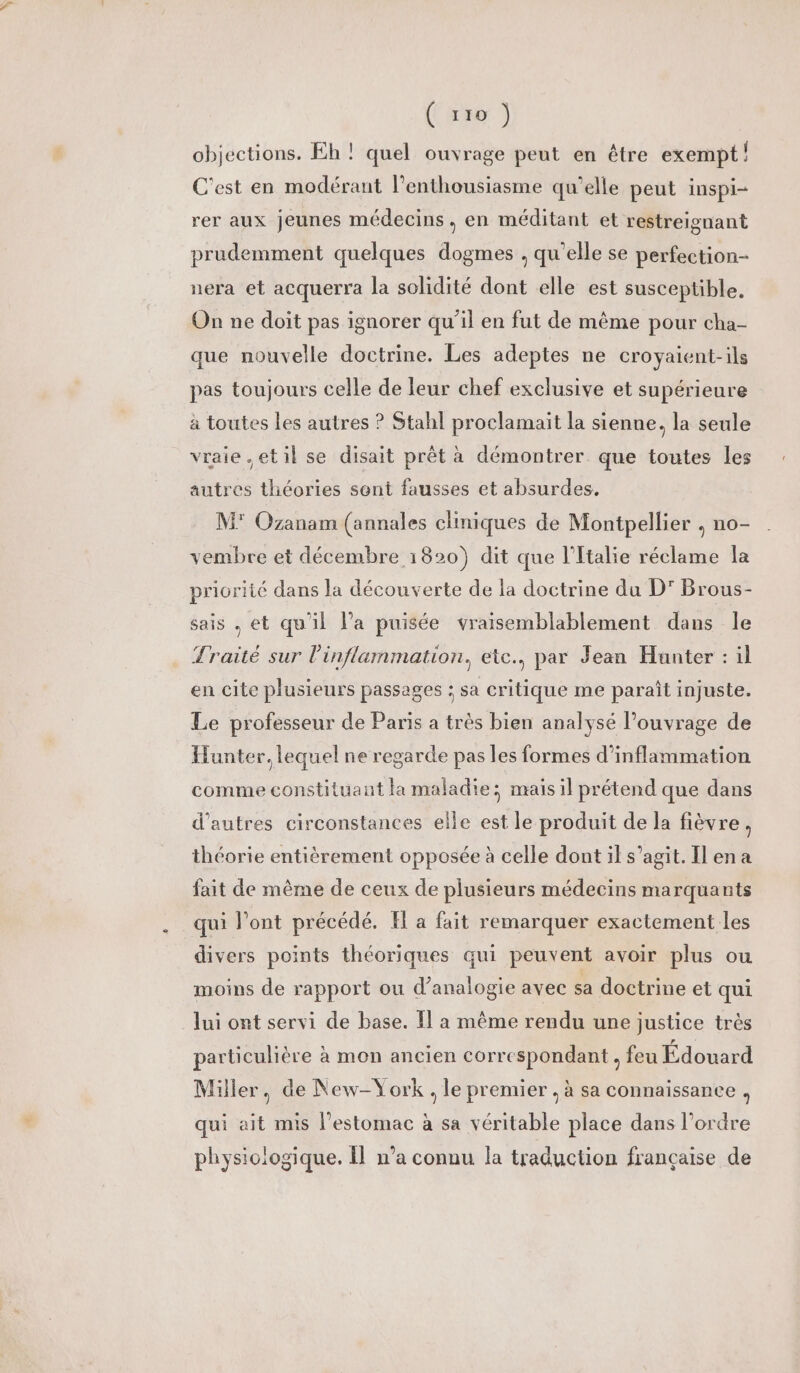 (12 objections. Eh ! quel ouvrage peut en être exempt! C'est en modérant l'enthousiasme qu’elle peut inspi- rer aux jeunes médecins, en méditant et restreignant prudemment quelques dogmes , qu'elle se perfection- nera et acquerra la solidité dont elle est susceptible. On ne doit pas ignorer qu’il en fut de même pour cha- que nouvelle doctrine. Les adeptes ne croyaient-ils pas toujours celle de leur chef exclusive et supérieure à toutes les autres ? Stahl proclamait la sienne, la seule vraie.etil se disait prêt à démontrer que toutes les autres théories sont fausses et absurdes. M° Ozanam (annales cliniques de Montpellier , no- vembre et décembre 1820) dit que l'Italie réclame la priorité dans la découverte de la doctrine du D’ Brous- sais . et qu'il l’a puisée vraisemblablement dans le Traité sur l'inflammation., etc., par Jean Hunter : il en cite plusieurs passages : sa critique me paraît injuste. Le professeur de Paris a très bien analysé Pouvrage de Hunter. lequel ne regarde pas les formes d’inflammation comme constituant la maladie; mais il prétend que dans d’autres circonstances elle est le produit de la fièvre, théorie entièrement opposée à celle dont il s’agit. [en a fait de même de ceux de plusieurs médecins marquants qui l'ont précédé. H a fait remarquer exactement les divers points théoriques qui peuvent avoir plus ou moins de rapport ou d’analogie avec sa doctrine et qui lui ont servi de base. Il a même rendu une justice très particulière à mon ancien correspondant, feu Édouard Miller, de New-York. le premier , à sa connaissance, qui ait mis l'estomac à sa véritable place dans l’ordre physiologique. Îl n'a connu la traduction française de