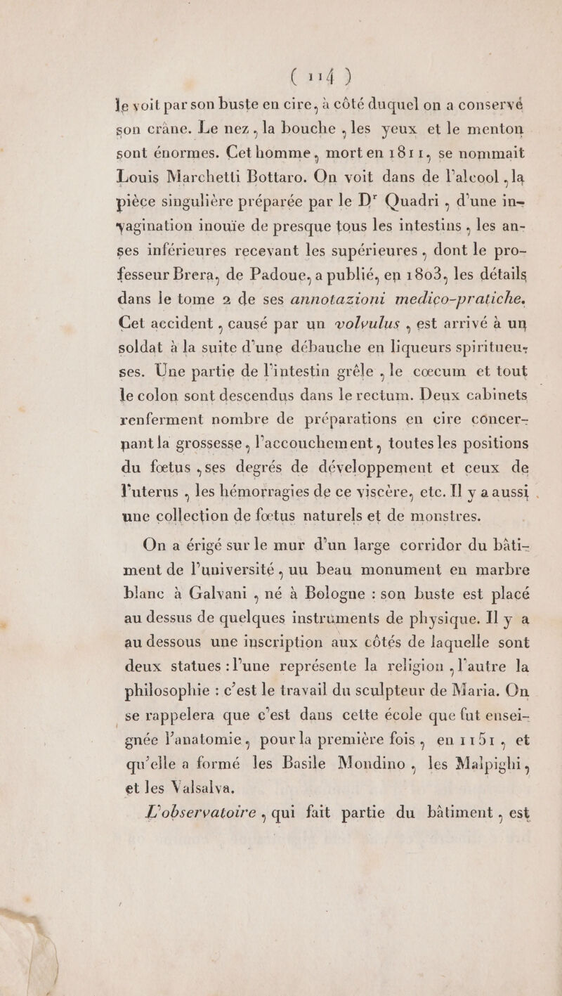 le voit par son buste en cire, à côté duquel on a conservé son crâne. Le nez, la bouche ,les yeux et le menton sont énormes. Cet homme, morten 1811, se nommait Louis Marchetti Bottaro. On voit dans de l'alcool . la pièce singulière préparée par le D' Quadri , d’une in- vagination inouïe de presque tous les intestins . les an- ses inférieures recevant les supérieures . dont le pro- fesseur Brera, de Padoue. a publié, en 1803, les détails dans le tome 2 de ses annotaziont medico-pratiche. Cet accident , causé par un volvulus . est arrivé à un soldat à la suite d’une débauche en liqueurs spiritueu: ses. Une partie de l'intestin grêle , le cœcum et tout le colon sont descendus dans le rectum. Deux cabinets renferment nombre de préparations en cire côncer- pant la grossesse. l'accouchement, toutes les positions du fœtus .ses degrés de développement et ceux de l'uterus , les hémorragies de ce viscère, etc. Il y a aussi . une collection de fœtus naturels et de monstres. On a érigé sur le mur d’un large corridor du bàti- ment de l’université, uu beau monument en marbre blanc à Galvani . né à Bologne : son buste est placé au dessus de quelques instruments de physique. Il y a au dessous une inscription aux côtés de laquelle sont deux statues : l’une représente la religion , l'autre la philosophie : c’est le travail du sculpteur de Maria. On se rappelera que c'est dans cette école que fut ensei- gnée lPanatomie, pour la première fois, en 1151, et qu’elle a formé les Basile Mondino , les Malpighi, et les Valsalva. L'observatoire , qui fait partie du bâtiment , est