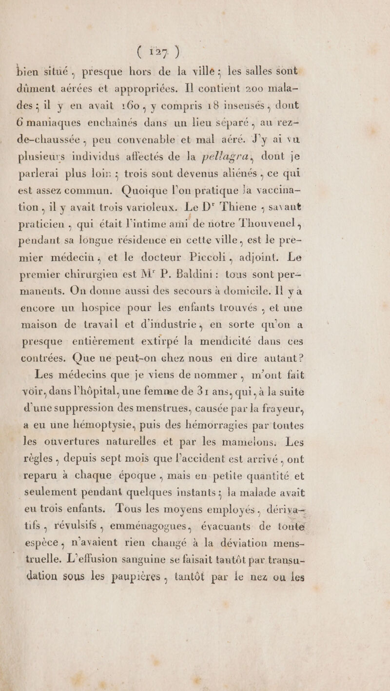 ( ï27 ) bien sitüé, presque hors de la ville; les salles sont. dûment aérées et appropriées. Il contient 200 mala- des ; il y en avait :60 ; y compris 18 insensés ; dont 6 maniaques enchaïnés dans un lieu séparé , au rez- de-chaussée , peu convenable et mal aéré. J'y ai vu plusieurs individus affectés de la pellagra, dont je parlerai plus loir ; trois sont dévenus aliénés , ce qui est assez commun. Quoique l’on pratique ja vaccina- tion , il y avait trois varioleux. Le D' Thiene ; savant praticien , qui était l’intime ami dé notre Thouvenel, pendant sa longue résidence en cette ville, est le pre- mier médecin; et le docteur Piccoli, adjoint. Le premier chirurgien est M P. Baldini: tous sont per- manents. On donne aussi des secours à domicile, Il y à encore un hospice pour les enfants trouvés , et une maison de travail et d'industrie, en sorte qu'on a presque entièrement extirpé la mendicité dans ces contrées. Que ne-peut-on chez nous en dire autant ? Les médecins que je viens de nommer, m'ont fait voir, dans l’hôpital, une femme de 31 ans, qui. à la suite d'une suppression des menstrues, causée par la frayeur, a eu une hémoptysie, puis des hémorragies par toutes les ouvertures naturelles et par les mamelons: Les régles , depuis sept mois que l'accident est arrivé , ont reparu à chaque époque , mais en-petite quantité et seulement pendant quelques instants ; la malade avait eu trois enfants. Tous les moyens DE dériva= tifs, révulsifs, emménagogues, évacuants de touté espèce, n'avaient rien changé à la déviation mens- truelle, L’effusion sanguine se faisait tantôt par transu- dation sous les paupières, tantôt par le nez ou les