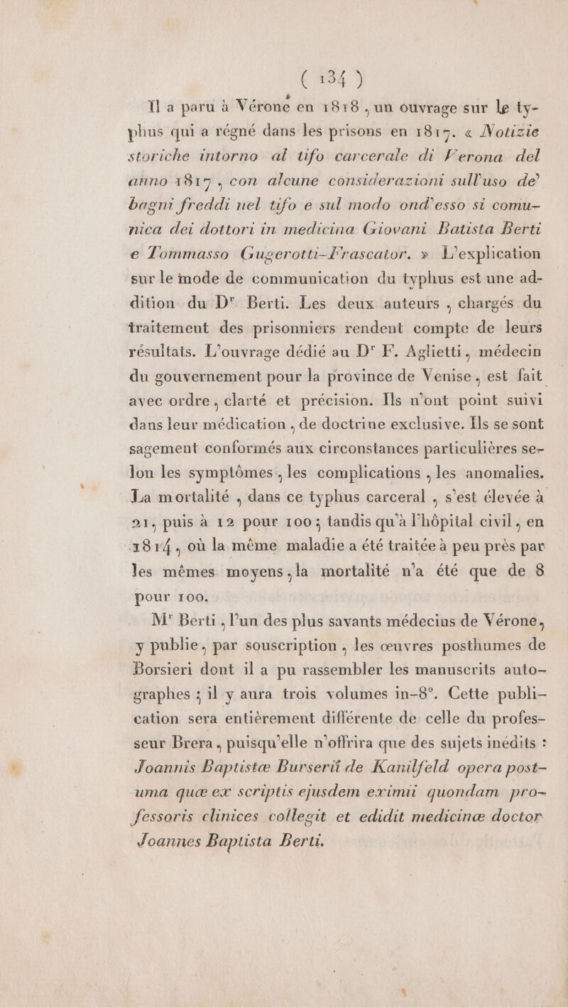 TL a paru à Vérone en 1818 , un ouvrage sur Le ty- phus qui a régné dans les prisons en 1815. « Notizie storiche intorno al tifo carcerale di Verona del anno 1817. con alcune considerazioni sull'uso de’ bagni freddi nel tifo e sul modo ond'esso si comu- nica dei dottori in medicine Giovani Batista Berti e Tommasso Gugerotti-Frascaior. » L'exphcation sur le mode de communication du typhus est une ad- dition du D' Berti. Les deux auteurs . chargés du traitement des prisonniers rendent compte de leurs résultats. L'ouvrage dédié au D' F. Aglietti, médecin du gouvernement pour la province de Venise, est fait avec ordre, clarté et précision. [ls n’ont point suivi dans leur médication . de doctrine exclusive. Els se sont sagement conformés aux circonstances particulières se- lon les symptômes, les complications , les anomalies. La mortalité , dans ce typhus carceral , s’est élevée à 21, puis à 12 pour 100; tandis qu'à l’hôpital civil, en 3814, où la mème maladie a été traitée à peu près par les mêmes moyens,la mortalité n'a été que de 8 pour 100. | M° Berti . l’un des plus savants médecins de Vérone, 3 publie, par souscription , les œuvres posthumes de Borsieri dont il a pu rassembler les manuscrits auto- graphes : il y aura trois volumes in-8°. Cette publi- cation sera entièrement différente de celle du profes- seur Brera, puisqu'elle n'offrira que des sujets inédits : Joannis Baptistæ Burserii de Kanilfeld opera post- uma quæ ex scriptis ejusdem eximii quondam pro- Jessoris clinices collegit et edidit medicinæ doctor Joannes Baplista Bert.