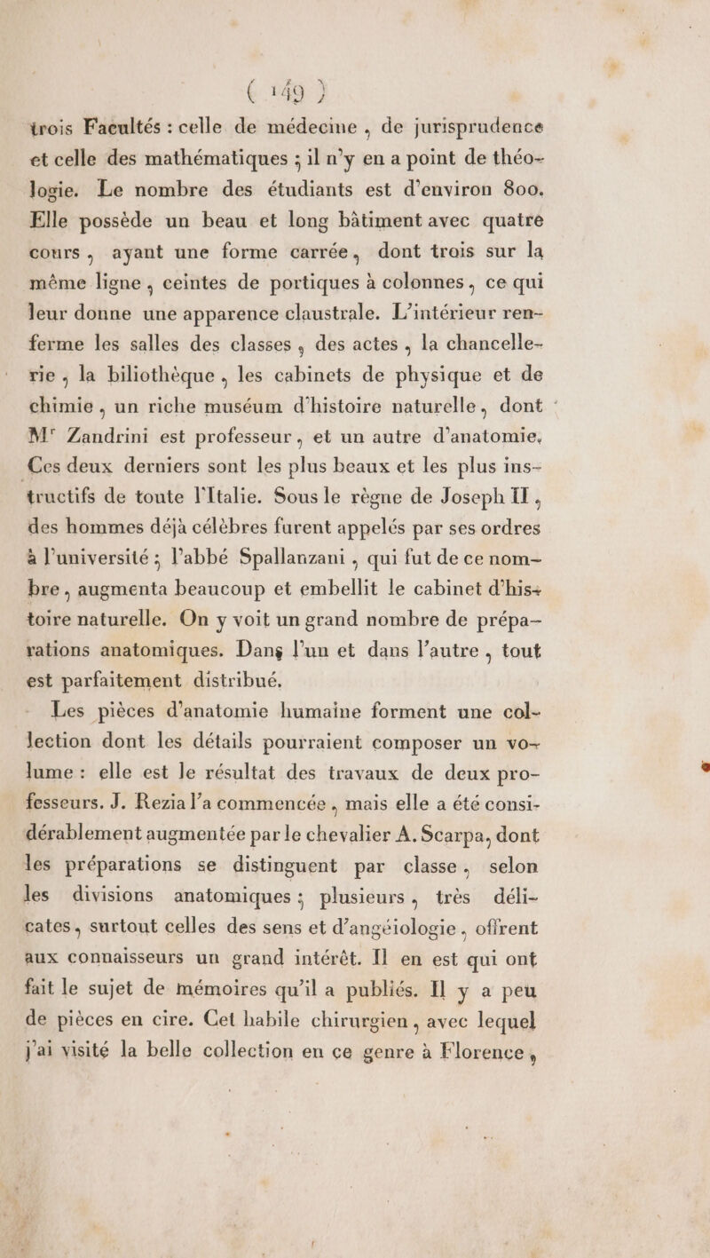 trois Faeultés : celle de médecine , de jurisprudence et celle des mathématiques ; il n’y en a point de théo- logie. Le nombre des étudiants est d'environ 800. Elle possède un beau et long bâtiment avec quatre cours , ayant une forme carrée, dont trois sur la même ligne, ceintes de portiques à colonnes, ce qui leur donne une apparence claustrale. L'intérieur ren- ferme les salles des classes , des actes , la chancelle- rie ; la biliothèque , les cabinets de physique et de chimie , un riche muséum d'histoire naturelle, dont : M Zandrini est professeur , et un autre d'anatomie. Ces deux derniers sont les plus beaux et les plus ins- tructifs de toute l'Italie. Sous le règne de Joseph IT. des hommes déjà célèbres furent appelés par ses ordres à l’université ; l'abbé Spallanzani , qui fut de ce nom- bre , augmenta beaucoup et embellit le cabinet d’his+ toire naturelle. On y voit un grand nombre de prépa- rations anatomiques. Dang l’un et dans l’autre , tout est parfaitement distribué, Les pièces d'anatomie humaine forment une col- lection dont les détails pourraient composer un vo- lume : elle est le résultat des travaux de deux pro- fesseurs. J. Rezia l’a commencée , mais elle a été consi- dérablement augmentée par le chevalier A. Scarpa, dont les préparations se distinguent par classe, selon les divisions anatomiques ; plusieurs, très déli- cates, surtout celles des sens et d’angéiologie . offrent aux connaisseurs un grand intérêt. Il en est qui ont fait le sujet de mémoires qu'il a publiés. Il y a peu de pièces en cire. Cet habile chirurgien , avec lequel j'ai visité la belle collection en ce genre à Florence,