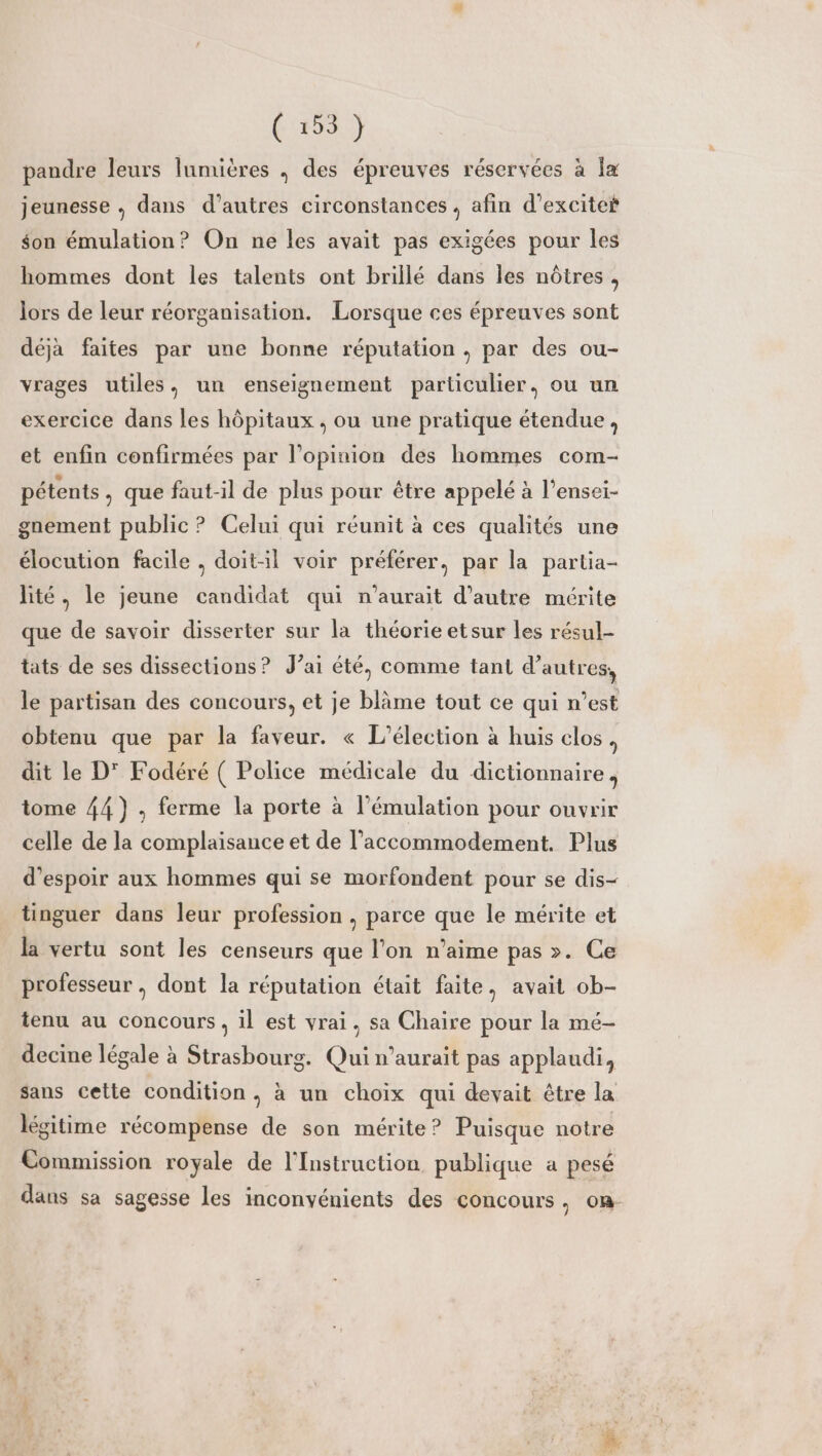 ( #53. } pandre leurs lumières ; des épreuves réservées à la jeunesse , dans d’autres circonstances , afin d’excite son émulation? On ne les avait pas exigées pour les hommes dont les talents ont briilé dans les nôtres, lors de leur réorganisation. Lorsque ces épreuves sont déja faites par une bonne réputation, par des ou- vrages utiles, un enseignement particulier. ou un exercice dans les hôpitaux , ou une pratique étendue, et enfin confirmées par l'opinion des hommes com- pétents, que faut-il de plus pour être appelé à l’ensei- gnement public ? Celui qui réunit à ces qualités une élocution facile , doit-il voir préférer, par la partia- lité, le jeune candidat qui n'aurait d'autre mérite que de savoir disserter sur la théorie etsur les résul- tats de ses dissections? J’ai été, comme tant d’autres, le partisan des concours, et je blâme tout ce qui n’est obtenu que par la faveur. « L'élection à huis clos, dit le D° Fodéré ( Police médicale du dictionnaire, tome 44), ferme la porte à l’émulation pour ouvrir celle de la complaisance et de l’accommodement. Plus d'espoir aux hommes qui se morfondent pour se dis- tinguer dans leur profession , parce que le mérite et la vertu sont les censeurs que l’on n'aime pas >. Ce professeur , dont la réputation était faite, avait ob- tenu au concours, il est vrai, sa Chaire pour la mé- decine légale à Strasbourg. Qui n'aurait pas applaudi, sans cette condition, à un choix qui devait être la légitime récompense de son mérite ? Puisque notre Commission royale de l'Instruction publique a pesé dans sa sagesse les inconvénients des concours, on
