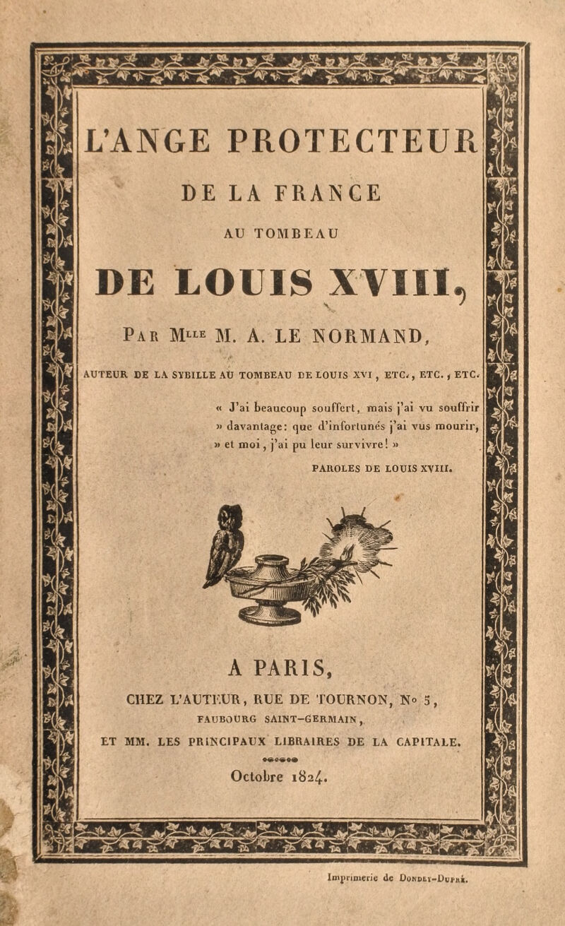 L’ANGE PROTECTEUR AU TOMBEAU LOUIS XVIII M. A. LE NORMAND AUTEUR DE LA SïBILLE AU TOMBEAU DE LOUIS XVI , ETC*, ETC. , ETC « J’ai beaucoup souffert, mais j’ai vu souffrir » davantage: que d’inforlune's j’ai vus mourir, » et moi, j’ai pu leur survivre! » PAROLES DE LOUIS XVIII. A PARIS CHEZ L’AUTEUR, RUE DE TOURNON, N° FAUBOURG SAINT-GERMAIN, ET MM. LES PRINCIPAUX LIBRAIRES DE LA CAPITALE, Octobre 1824 Imprimerie de Donoh-Dum*.