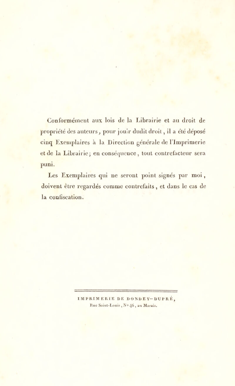 Conformément aux lois de la Librairie et au droit de propriété des auteurs, pour jouir dudit droit, il a été déposé cinq Exemplaires à la Direction générale de l’Imprimerie et de la Librairie; en conséquence, tout contrefacteur sera puni. Les Exemplaires qui ne seront point signés par moi, doivent être regardés comme contrefaits, et dans le cas de la confiscation. IMPRIMERIE DE DONDEY-DUPRK, Hue Saint-Louis y N<> 46 , au Marais.