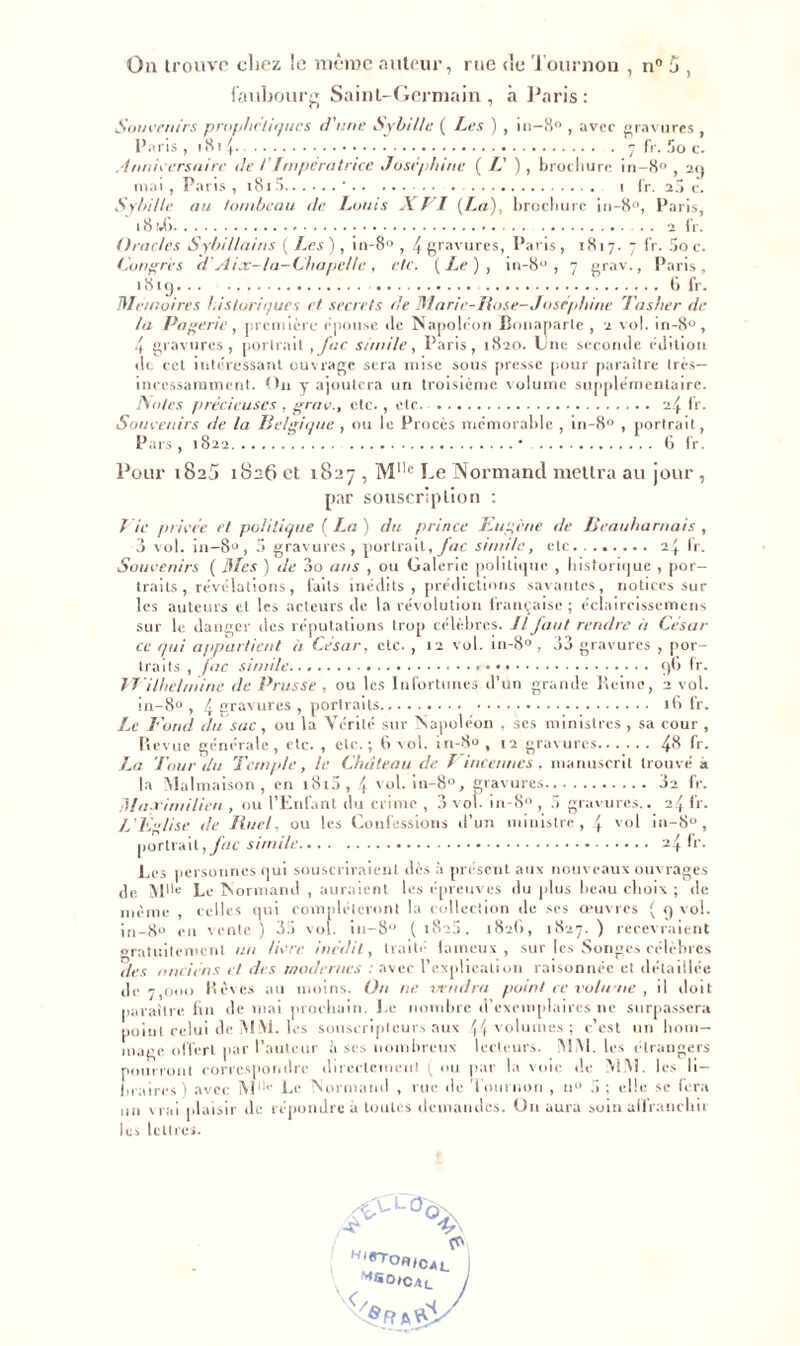 On trouve chez le même auteur, rue <le Tournou , n° 5 , faubourg Saint-Germain , à Paris : Souvenirs prophétiques d'une SybiHc ( Les ) , 111-8° , avec gravures , Paris, 1814 7 fr. Soc. Anniversaire de /'Impératrice Joséphine (/.’), brochure in- 8» , 29 mai , Pans , i8i.‘> ' • • . 1 tr. 2.5 c. SyhiUe au tombeau de Louis XVI (La), brochure in-8°, Paris, 18 i.l> . . 2 fr. Oracles Sybi/lains ( Les), in-8° , f gravures, Paris, 1817. 7 fr. 5o c. Congrès d'Aix-la-Chapelle, etc. (Le), in-8° , 7 grav., Paris, 181 y ti fr. Mémoires historiques et secrets de Marie-Base- Joséphine Tasher de ta Paierie, première épousé «le Napoléon Bonaparte , 2 vol. in-8°, 4 gravures, portrait ,Juc sir/iile, Paris, 1820. Une seconde édition de cct intéressant ouvrage sera mise sous presse pour paraître très— incessamment. On y ajoutera un troisième volume supplémentaire. ISlo/es précieuses , grav., etc. , etc 24 fr. Souvenirs de la Belgique , ou le Procès mémorable , m-8° , portrait, Pars , 1822 * 6 fr. Pour 1825 1826 et 1827 , Mllc Le Normand mettra au jour , par souscription : Vie privée et politique (La) du prince Eugène de Beauharnais , 3 vol. in-8° , 5 gravures, portrait, fac sirni/e, etc 24 Ir. Souvenirs ( Mes ) de 3o ans , ou Galerie politique , historique , por- traits , révélations, faits inédits, prédictions savantes, notices sur les auteurs et les acteurs de la révolution française ; éclaircissemens sur le danger des réputations trop célèbres. Il faut rendre il César ce qui appartient à César, etc. , 12 vol. in-8° , 33 gravures , por- traits , fac simile. ç)G fr. J-Villielrnine de Prusse , ou les Infortunes d’un grande Reine, 2 vol. in-8° , 4 gravures , portraits 16 fr. Le Eorid du sac, ou la Vérité sur Napoléon , ses ministres , sa cour , Revue générale, etc. , etc.; (ixol. in-8°, 12 gravures 4$ fr. La Tour du Temple, le Château de f incarnes , manuscrit trouvé a la Malmaison, en i8i5, 4 yol. in-8°, gravures 32 fr. Maximilien , ou l’Enfant du crime , 3 vol. in-8 , 5 gravures.. 24 fr. L'Église de Une/, ou les Confessions d’un ministre, 4 vol in-8°, portrait, fac simile 24 fr. Les personnes qui souscriraient dès à présent aux nouveaux ouvrages de Mlle Le Normand , auraient les épreuves du plus beau elioix ; île même , celles qui compléteront la collection de ses oeuvres ( 9 vol. ;„_go m vente ) 35 vol. iu-8'1 ( i8’5, 182(1, 1827. ) recevraient gratuitement un livre inédit, traité laineux, sur les Songes célèbres des nnciéns et des modernes : avec l’explication raisonnée et détaillée de 7,000 Rêves au moins. Un ne vendra point ce volume , il doit paraître fin de mai prochain. Le nombre d’exemplaires ne surpassera point celui de M lM. les souscripteurs aux \ \ volumes ; c’est nu hom- mage offert par l’auteur à scs nombreux lecteurs. iMM. les étrangers pourront correspondre directement (ou par la xoie de MM. les li- braires) avec M ' Le Normand , rue de ’l oui non , il0 5 ; elle se fera un vrai plaisir de répondre à toutes demandes. On aura soin affranchit les lettres. «'«IC.,. I MSO»CAc J </&Rts'£y