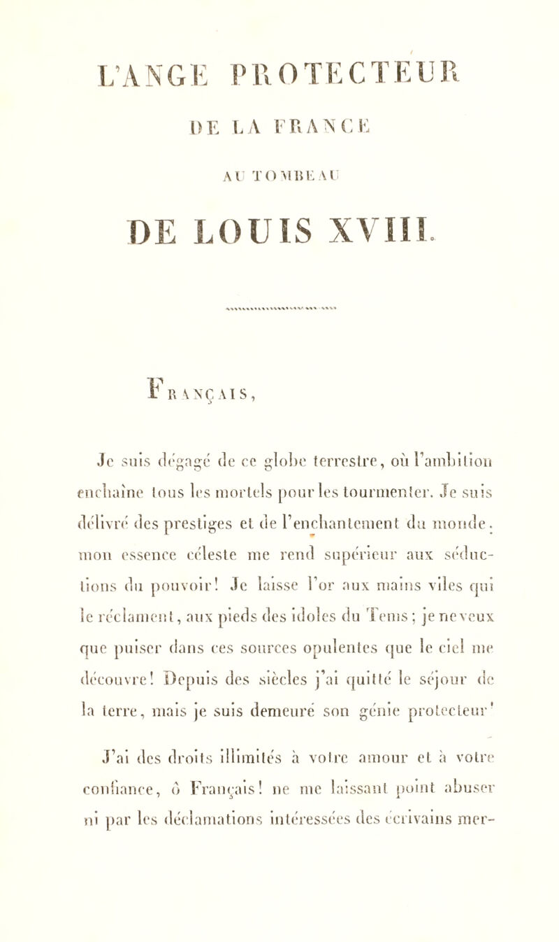 1)E LA FRANCE Al! TOMBEAU DE LOUIS XVIII. ï R \ATC VIS , Je suis dégage de ce globe terrestre, où l’ambition enchaîne tous les mortels pour les tourmenter. Je suis délivré des prestiges et de l’enchantement du monde, mon essence céleste me rend supérieur aux séduc- tions du pouvoir! Je laisse l’or aux mains viles qui ie réclament, aux pieds des idoles du Tems; je neveux que puiser dans ces sources opulentes (pie le ciel me découvre! Depuis des siècles j’ai quitté le séjour de la terre, mais je suis demeuré son génie protecteur’ J’ai des droits illimités à votre amour et à votre coniiance, b Français! ne me laissant point abuser ni par les déclamations intéressées des écrivains mer-