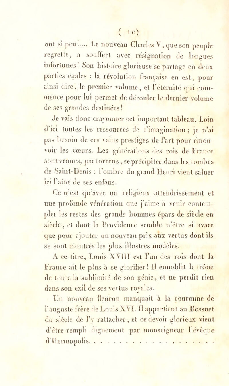 ( lf>) ont si pou!.... Le nouveau Charles V, que son peuple regrette, a souffert avec résignation de longues infortunes ! Son histoire glorieuse se partage en deux parties égalés : la révolution française en est, pour ainsi dire, le premier volume, et l’éternité qui com- mence pour lui permet de dérouler le dernier volume de ses grandes destinées! Je vais donc crayonner cet important tableau. Loin d’ici toutes les ressources de l’imagination ; je n’ai pas besoin de ces vains prestiges de l’art pour émou- voir les cœurs. Les générations des rois de France sont venues, par torrens, se précipiter dans les tombes de Saint-Denis : l’ombre du grand Henri vient saluer ici l’aiué de ses enfans. Ce n’est qu’avec un religieux attendrissement et une profonde vénération que j’aime à venir contem- pler les restes des grands hommes épars de siècle en siècle, et dont la Providence semble n’ètre si avare que pour ajouter un nouveau prix aux vertus dont ils se sont montrés les plus illustres modèles. A ce titre, Louis XM1I est l’un des rois dont la France ait le plus à se glorifier! Il ennoblit le trône de toute la sublimité de son génie, et ne perdit rien dans son exil de ses vei tus royales. Un nouveau fleuron manquait à la couronne de l’auguste frère de Louis X^ I. Il appartient au Bossuet du siècle de l’y rattacher, et ce devoir glorieux vient d'etre rempli dignement par monseigneur l’évéque d’Hermopolis