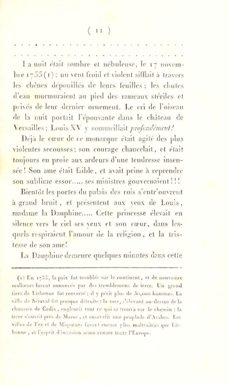 1 a nuit olait sombre el nébuleuse, le r ~ novem- bre i-.k>(t); un \ctil (roid el violent si I fiai I à Ira vers les chênes dépouillés de leurs leudles ; les cluiles d'eau murmuraient an pied des rameaux stériles el privés de leur dernier ornement. Le cri de l'oiseau de la nuit portait l'épouvante dans b1 château de Versailles; Louis A \ v sommeillait profondément ! I)eja le cœur de ce monarque était agiié des plus violentes secousses; son courage chancelait, et était toujours en proie aux ardeurs d'une tendresse insen- sée ! Son ame était faible, et avait peine h reprendre son sublime essor ses ministres gouvernaient ! 1 ! Bientôt les portes du palais des rois s’entr ouvrent à grand bruit, et présentent aux veux de Louis, madame la Dauphine Cette princesse élevait en silence vers le ciel ses veux et son cœur, dans les- quels respiraient l’amour de la religion , et la tris- tesse de son ame! La Dauphine demeure quelques minutes dans cette (r) En 17.IÔ, la paix fut troublée sur le continent, et de nouveaux malheurs furent annoncés par des tremblemcns de terre. En grand tiers de Lisbonne fut renversé ; il y périt plus de 3o,ooo hommes. La ville de Sétuval fut presque détruite : la mer, s'élevant au-dessus delà chaussée de Cadix , engloutit tout ce qui se trouv a sur le chemin : la terre s’ouvrit près de Maroc, et ensevelit une peuplade d’Arabes. Les villes tic I* ez cl de Mitjuénes furent encore plus maltraitées que Lis- bonne , et l’esprit d’invasion arma encore tonie l’Europe.
