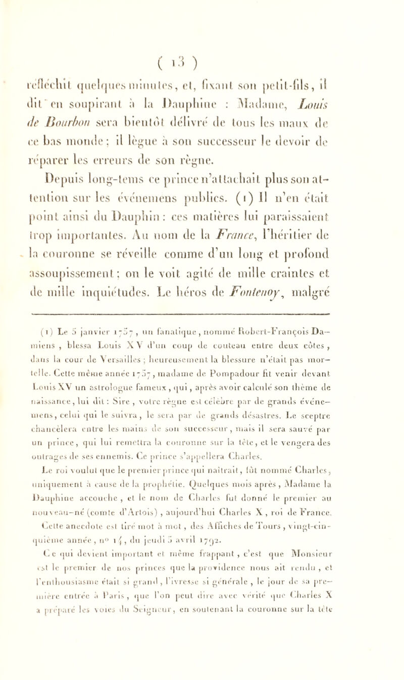 réfléchit quelques miuules, et, hxanl son petil-fils, il ilil on soupirant ;'i la .Dauphine : Madame, Louis <it' Bourbon sera bientôt délivre de tous les maux do eo bas monde; il lègue a sou successeur le devoir de réparer les erreurs de son règne. Depuis long-lems ce prince n’attachait plus son at- tention sur les événeméns publics. (i) il n’en était point ainsi du Dauphin: ces matières lui paraissaient trop importantes. Au nom de la France, l’héritier de la couronne se réveille comme d’un long et profond assoupissement; on le voit agité de mille craintes et de mille inquiétudes. Le héros de Fontenoy, malgré (i) Le 5 janvier , un fanatique, nommé Hubert-François Da- miens , blessa Louis XV tl’un coup de couteau entre deux côtes, dans la cour de Versailles ; heureusement la blessure n’était pas mor- telle. Cette même année 17S7 , madame de Pompadour fit venir devant Louis XV un astrologue fameux , qui, après avoir calculé son thème de naissance, lui dit : Sire , votre règne est célèbre par de grands événe— uiens, celui qui le suivra, le sera par de grands désastres. Le sceptre chaticèlera entre les mains de son successeur, mais il sera sauvé par un prince, qm lui remettra la couronne sur la tète, et le vengera des outrages de ses ennemis. Ce prince s’appellera Charles. Le roi voulut que le premier prince qui naîtrait, lût nommé Charles, uniquement à cause delà prophétie. Quelques mois après , Madame la Dauphine accouche , et le nom de Charles fut donné le premier au nouveau-né (comte d’Artois) , aujourd’hui Charles X , roi «le France. Cette anecdote c>l tiré mot à mot, des Affiches île Tours , vingt-cin- quième année, n° 1^, du jcudib avril 1702. Ce qui devient important et même frappant, c’est que Monsieur est le premier de nos princes que la providence nous ait rendu , et l’enthousiasme était si grand, l’ivresse si générale, le jour de sa pre- mière entrée à Paris, que l’on peut dire avec vérité que (.halles X a préparé les voies du Seigneur, en soutenant la couronne sur la tète