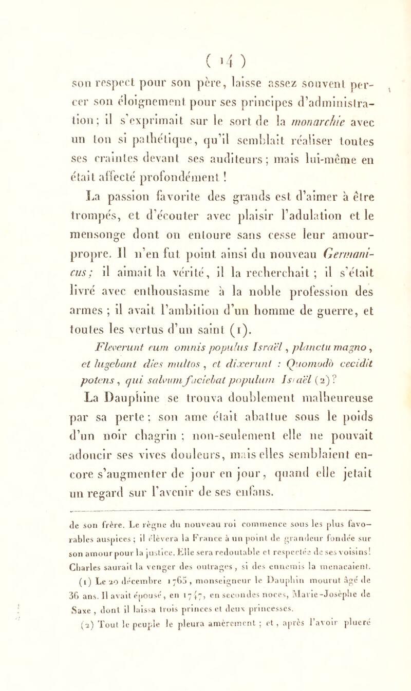 ( >4 ) son respect pour son pcre, laisse assez souvent per- cer son éloignement, pour ses principes d’administra- tion; il s exprimait sur le sort de la monarchie avec un ton si pathétique, qu’il semblait réaliser toutes ses craintes devant ses auditeurs; mais lui-même en était affecté profondément ! La passion favorite des grands est d’aimer à être trompés, et d’écouter avec plaisir l’adulation et le mensonge dont on entoure sans cesse leur amour- propre. 11 n’en fut point, ainsi du nouveau Germani- cus; il aimait la vérité, il la recherchait ; il s’était livré avec enthousiasme à la noble profession des armes ; il avait l’ambition d’un homme de guerre, et toutes les vertus d’un saint (r). Fleverunt rum omnis popuhis Israël, planclu rnagno, et lusebant d/es multos , et dixerunl : Ouomodà cccidit potens, qui salvum faciebat populum Is aël (2)? La Dauphine se trouva doublement malheureuse par sa perte; son aine était abattue sous le poids d’un noir chagrin ; non-seulement elle 11e pouvait adoucir ses vives douleurs, mais elles semblaient en- core s’augmenter de jour en jour, quand elle jetait un regard sur l’avenir de ses enfans. de son frère. Le règne du nouveau roi commence sous les plus favo- rables auspices ; il élèvera la France à un point de grandeur fondée sur son amour pour la justice. Elle sera redoutable et respectée de ses voisins! Charles saurait la venger des outrages, si des ennemis la menaçaient. (1) Le 20 décembre 1763, monseigneur le Dauphin mourut Agé de 36 ans. Il avait épousé, en 17^7, en secondes noces, Marie-Josèphe de Saxe , dont il laissa trois princes et deux princesses. (2) Tout le peuple le pleura amèrement ; et, aptes l’avoir plueré
