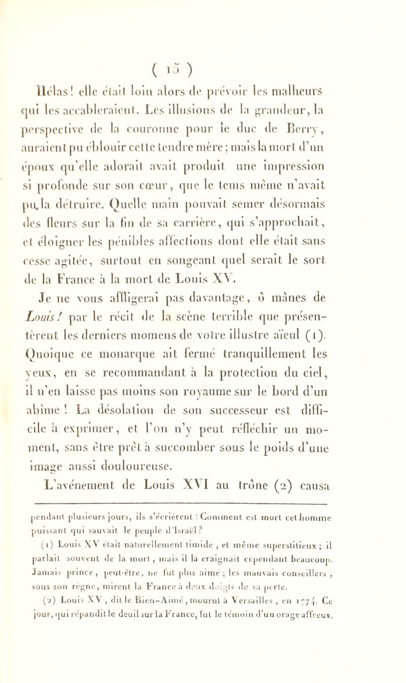 ( ) Hélas! elle élait loin alors «le prévoir les malheurs <jm les accableraient. Les illusions de la grandeur, la perspective de la couronne pour le duc de Berry, auraient pu éblouir celle tendre mère ; niais la mort d’un époux qu’elle adorait avait produit une impression si profonde sur son cœur, que le teins même n’avait pu.la détruire. Quelle main pouvait semer désormais des llcurs sur la fin de sa carrière, qui s’approchait, et éloigner les pénibles affections dont elle était sans cesse agitée, surtout en songeant quel serait le sort de la France à la mort de Louis XV. Je ne vous affligerai pas davantage, ô mânes de Louis! par le récit de la scène terrible que présen- tèrent les derniers momensde votre illustre aïeul (i). Quoique ce monarque ait fermé tranquillement les veux, en se recommandant à la protection du ciel, il n’en laisse pas moins son royaume sur le bord d’un abîme ! La désolation de son successeur est diffi- cile a exprimer, et l’on n’y peut réfléchir un mo- ment, sans être prêt à succomber sous le poids d’une image aussi douloureuse. L'avénement de Louis XV I au trône (2) causa pendant plusieurs jours, ils s’e'crièrent : Comment est mort cetliomme puissant rjui sauvait le peuple d’Israël? (1) Louis XV était naturellement timide , et même superstitieux ; il parlait souvent de la mort , mais il la craignait cependant beaucoup. Jamais prince, peut-être, ne fut plus aimé; les mauvais conseillers , sous sou régne, mirent la France à deux doigts de sa perte. (2) Louis XV, dit le Bien-Aimé, mourut à Versailles, en 177P Ce jour, ijui répandit le deuil sur la France, lut le témoin d’un orage affreux.
