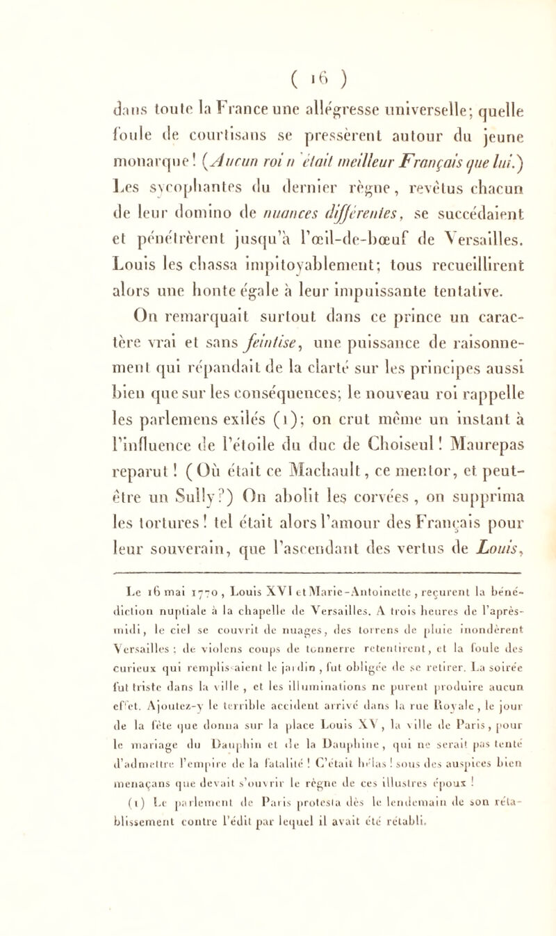 dans toute la France une allégresse universelle; quelle foule de courtisans se pressèrent autour du jeune monarque! (Aucun roi n élait meilleur Français que luti) Les svcopliantes du dernier règne, revêtus chacun de leur domino de nuances différentes, se succédaient et pénétrèrent jusqu’à l’œil-de-bœuf de Versailles. Louis les chassa impitoyablement; tous recueillirent alors une honte égale à leur impuissante tentative. On remarquait surtout dans ce prince un carac- tère vrai et sans feinlise, une puissance de raisonne- ment qui répandait de la clarté sur les principes aussi bien que sur les conséquences; le nouveau roi rappelle les parlemeus exilés (i); on crut même un instant à l’influence de l’étoile du duc de Choiseul ! Maurepas reparut ! ( Où était ce Machault, ce mentor, et peut- être un Sully?) On abolit les corvées, on supprima les tortures! tel était alors l’amour des Français pour leur souverain, que l’ascendant des vertus de Louis, Le ihmai 1770, Louis XVI et Marie-Antoinette , reçurent la béné- diction nuptiale à la chapelle de Versailles. A trois heures de l’après- midi, le ciel se couvrit de nuages, des torrcns de pluie inondèrent Versailles: de violons coups de tonnerre retentirent, et la foule des curieux qui remplis-aient le jardin , fut obligée de sc retirer. La soirée fut triste dans la ville , et les illuminations ne purent produire aucun effet. Ajoutcz-y le terrible accident arrive dans la rue Loyale , le jour de la fête que donna sur la place Louis XV, la ville de Paris, pour le mariage du Dauphin et de la Dauphine, qui ne serait pas tenté d’admettre l’empire de la fatalité ! C’était hélas ! sous des auspices bien menaçans que devait s’ouvrir le règne de ces illustres époux ! (1) Le parlement de Paris protesta dès le lendemain de son réta- blissement contre l’édit par lequel il avait été rétabli.