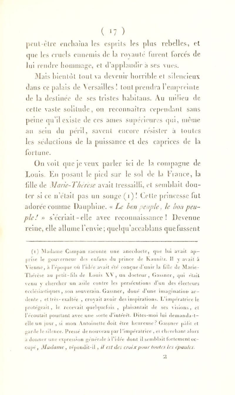 ( »7 ) peut-être enchaîna les esprits les plus rebelles, et que les miels ennemis de la royauté lurent lorcés de lui rendre hommage, et d’applaudir a ses vues. Mais bientôt tout \a devenir horrible et silencieux dans ce palais de Versailles! tout prendra tempic'inte de la destinée de ses tristes habilans. Au milieu de celte vaste solitude, on reconnaîtra cependant sans peine qu’il existe de ces aines supérieures qui, même au sein du péril, savent encore résister a toutes les séductions de la puissance et des caprices de la fortune. On voit que je veux parler ici de la compagne de Louis. En posant le pied sur le sol de la Fiance, la hile de Maric-Thérese avait tressailli, et semblait dou- ter si ce n'était pas un songe (1)! Cette princesse (ut adorée comme Dauphine. «Le ben peuple, le bon peu- ple! » s’écriait - elle avec reconnaissance! Devenue reine, elle allume l’envie; quelqu'accablans que fussent (i) Madame Campan raconte une anecdocte, que lui avait ap- prise le gouverneur des enfans du prince de Raunitz. Il y avait à Vienne, à IVpoque où luire avait été conçue d'unir la tille de Marie- Thércse au petit - lits de Louis X.V , un docteur, Gassner, qui était venu y chercher un asile contre les persécutions d’un des électeurs ecclésiastiques, son souverain. Gassner, doué d’une imagination ar- dente, et très-exaltée , croyait avoir des inspirations. L’impératrice le protégeait, le recevait quelquefois , plaisantait de scs visions, et i’écoutait pourtant avec une sorte d’intérêt, üites-moi lui demanda-!— elle un |our , si mon Antoinette doit être heureuse? Gassner pâlit et garde le silence. Pressé de nouveau par l'impératrice , et cherchant alors adonner une expression générale à l’idée dont il semblait fortement oc- cupé , 31 allante , répondit-il, il est des croix pour toutes les épaules.