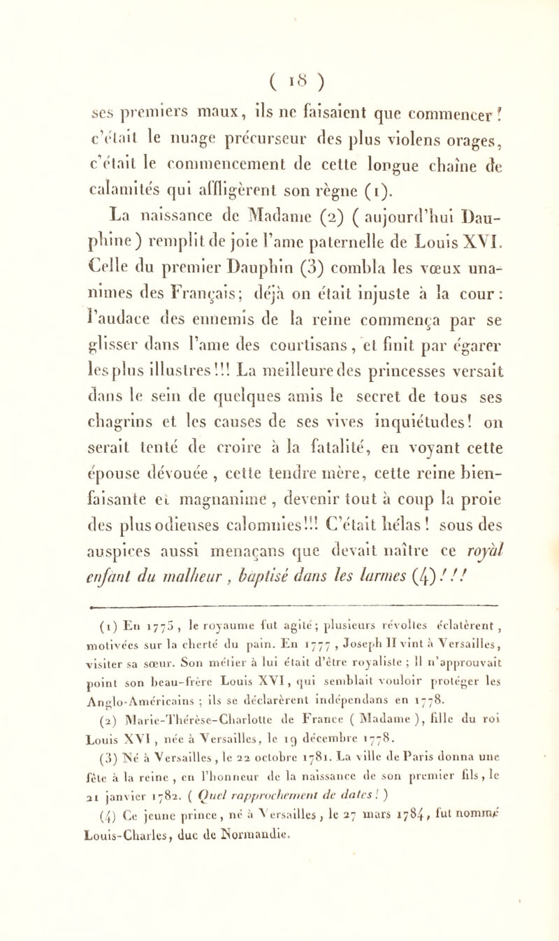 ses premiers maux, ils ne faisaient que commencer? c’était le nuage précurseur des plus violens orages, c'était le commencement de cette longue chaîne de calamités qui affligèrent son règne (i). La naissance de Madame (2) ( aujourd’hui Dau- phine) remplit de joie l’ame paternelle de Louis XVI. Celle du premier Dauphin (3) combla les vœux una- nimes des Français; déjà on était injuste à la cour: l’audace des ennemis de la reine commença par se glisser dans l’ame des courtisans, et finit par égarer lesplus illustres!!! La meilleure des princesses versait dans le sein de quelques amis le secret de tous ses chagrins et les causes de ses vives inquiétudes! on serait tenté de croire à la fatalité, en voyant cette épouse dévouée , cette tendre mère, cette reine bien- faisante ei magnanime , devenir tout à coup la proie des plus odieuses calomnies!!! C’était he'las ! sous des auspices aussi menaçans que devait naître ce royal enfant du malheur , baptisé dans les larmes (4)/// (1) En 1770, le royaume fut agité; plusieurs révoltes éclatèrent, motivées sur la cherté du pain. En 1777 , Joseph II vint à Versailles, visiter sa sœur. Son métier à lui était d’être royaliste ; 11 n’approuvait point son beau-frère Louis XVI, qui semblait vouloir protéger les Anglo-Américains ; ils se déclarèrent indépcndans en 1778. (2) Marie-Thérèse-Charlotte de France ( Madame ), fille du roi Louis XVI , née à Versailles, le 19 décembre 1778. (3) Né à Versailles, le 22 octobre 1781. La ville de Paris donna une fête à la reine, en l’honneur de la naissance de son premier fils , le ai janvier 1782. ( Quel rapprochement de dates! ) (4) Ce jeune prince , né à Versailles , le 27 mars 1784» Int nomnu* Louis-Charles, duc de Normandie.