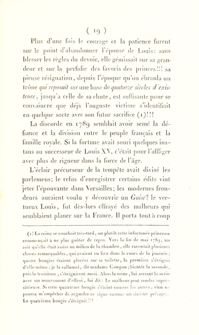 Plus (V une fois le counigo et la patience furent sur le point d'abandonner l'épouse de Louis: sans blesser les règles du devoir, elle gémissait sur sa gran- deur et sur la perfidie des favoris des princes!!! sa pieuse résignation, depuis l’époque qu’on ébranla un tronc ijm reposait sur une base de quatorze siècles d'exis- tence, jusqu'à celle de saebute, est suffisante pour se convaincre que déjà l’auguste victime s’identifiait en quelque sorte avec son futur sacrifice (i) ! ! ! La discorde en 1789 semblait avoir semé la dé- fiance et la division entre le peuple français et la famille royale. Si la fortune avait souri quelques ins- tans au successeur de Louis XV, c’était pour l'affliger avec plus de rigueur dans la force de l’àge. L’éclair précurseur de la tempête avait divisé les parlemens; le refus d’enregistrer certains édits vint, jeter l’épouvante dans Versailles; les modernes fron- deurs auraient voulu y découvrir un Guisel le ver- tueuv Louis, fut dès-lors effrayé des malheurs qui semblaient planer sur la France. Il porta tout à coup (1) La reine se couchait très-tard, ou plutôt cette infortunée princesse commençait à ne plus goûter de repos. Vers la lin de mai 1781), un soir qu’elle était assise au milieu de la chambre , elle racontait plusieurs choses remarquables , qui avaient eu lieu dans le cours de la journée; quatre bougies étaient placées sur sa toilette, la première s’éteigrul d’elle-même ; je la rallumai, dit madame Campan ; bientôt la seconde, puis la troisième , s’éteignirent aussi. Alors la reine , lui serrant la main avec un mouvement d’effroi , lui dit : Le malheur peut rendre super- stitieuse. Si celte quatrième bougie s’éteint comme les autres, rien ne pourra m empêcher de regarder ce signe comme un sinistre présage,. La quatrième bougie s’éteignit !!!