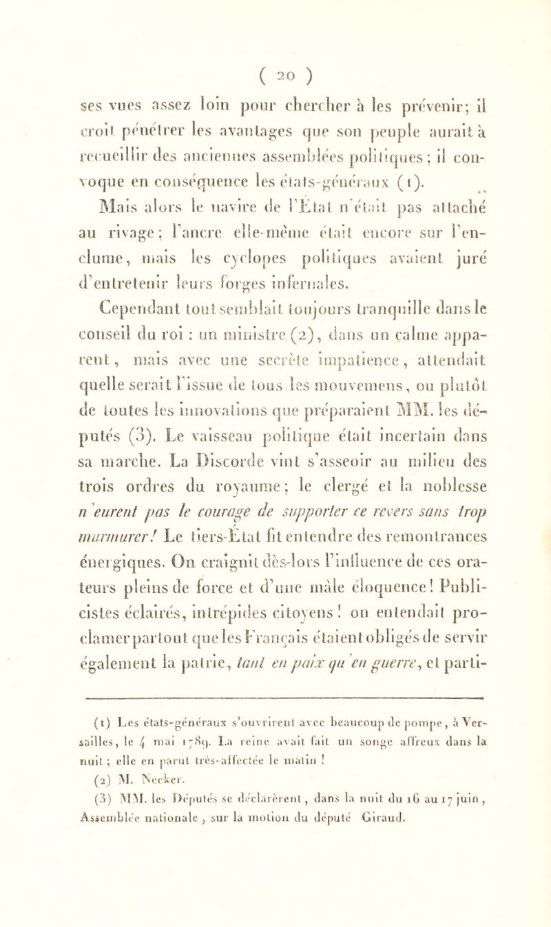 ses vues assez loin pour chercher h les prévenir; il eroii pénétrer les avantages que son peuple aurait à recueillir îles anciennes assemblées politiques; il con- voque en conséquence les étals-généraux (i). Mais alors le navire de l'Etal n était pas attaché au rivage; l’ancre elle-meme était encore sur l’en- clume, mais les cyclopes politiques avaient juré d’entretenir leurs forges infernales. Cependant tout semblait toujours tranquille dans le conseil du roi : un ministre (2), dans un calme appa- rent, mais avec une secrète impatience, attendait quelle serait i issue de tous les mouvemens, ou plutôt de toutes les innovations que préparaient MM. les dé- putés (3). Le vaisseau politique était incertain dans sa marche. La Discorde vint s'asseoir au milieu des trois ordres du royaume; le clergé et la noblesse n eurent pas le courage de supporter ce revers sans trop murmurer! Le tiers-Etat fit entendre des remontrances énergiques. On craignit dès-lors l’inlluence de ces ora- teurs pleins de force et d’une mâle éloquence! Publi- cistes éclairés, intrépides citoyens ! on entendait pro- clamer partout que les Français étaient obligés de servir également la patrie, tant en paix ipi en guerre, et parli- (1) Les états-géncraux souvment avec beaucoup de pompe, à Ver- sailles, le 4 niai i-Si). I.a reine avait lait un songe affreux dans la nuit ; elle en parut trcs-alfectée le malin ! (2) M. Decker. (3) MM. les Députés se déclarèrent, dans la nuit du îG au 17 juin , Assemblée nationale , sur la motion du député Giraud.
