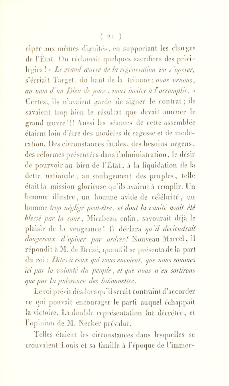 ciper aux memes dignités, en supportant les charges de I Klal. Ou réclamait quelques sacrifices des privi- légiés ! « Le grand œuvre de la régénéra lion va s opérer, s’écriait Target, du haut de la tribune ; nous venons, nu nom d'un Dieu de paix , vous inviter à F accomplir. » Certes, ils n’avaient garde de signer le contrat; ils savaient trop bien le résultat que devait amener le grand œuvre!!! Aussi les séances de cette assemblée étaient loin d’être des modèles de sagesse et de modé- ra lion. De s circonstances fatales, des besoins urgens, des réformes présentées dans l’administration, le désir de pourvoir au bien de l’État, à la liquidation de la dette nationale, au soulagement des peuples, telle était la mission glorieuse qu’ils avaient à remplir. I n homme illustre, un homme avide de célébrité, un homme trop négligé peut-être, et dont la vanité avait été blessé par la cour, Mirabeau enfin, savourait, déjà le plaisir de la vengeance ! Si déclara epi il deviendrait dangereux d opiner par ordres! Nouveau Marcel, il répondit h M. de Tirézé, quand il se présenta de la part du roi : Dites h ceux ijai vous envoient, nue nous sommes ici par la volonté du peuple, et ipie nous n en sortirons ipte par la puissance des baïonnettes. Le roi prévit dès-lors qu il serait contraint d’accorder ce qui pouvait encourager le parti auquel échappait la victoire. La douille représentation fut décrétée, et l’opinion de M. Necker prévalut. Telles étaient les circonstances dans lesquelles se trouvaient Louis et sa famille à l’époque de l’immor-