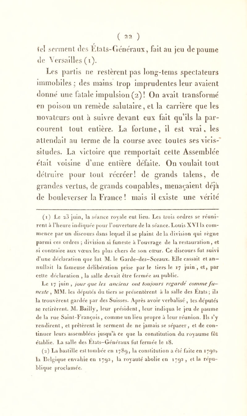 r ici serment dos Etats-Généraux, fait au jeu de paume de Versailles (i). Les partis ne restèrent pas long-tems spectateurs immobiles ; des mains trop imprudentes leur avaient donné une fatale impulsion (2) ! On avait transformé en poison un remède salutaire, et la carrière que les novateurs ont h suivre devant eux fait qu’ils la par- courent tout entière. La fortune, il est vrai, les attendait au terme de la course avec toutes ses vicis-' siludes. La victoire que remportait cette Assemblée était voisine d’une entière défaite. On voulait tout détruire pour tout récréer! de grands talens, de grandes vertus, de grands coupables, menaçaient déjà de bouleverser la France ! mais il existe une vérité (1) Le 28 juin, la séance royale eut lieu. Les trois ordres se réuni- rent à l’heure indiquée pour l’ouverture de la séance. Louis XYI la com- mence par un discours dans lequel il se plaint de la division qui règne parmi ces ordres ; division si funeste à l’ouvrage de la restauration, et si contraire aux vœux les plus chers de son cœur. Ce discours fut suivi d’une déclaration que lut M. le Garde-dcs-Sceaux. Elle cassait et an— nullait la fameuse délibération prise parle tiers le 17 juin, et, par cette déclaration , la salle devait être fermée au public. Le 17 juin , jour que les anciens ont toujours regardé comme fu- neste , MM. les députés du tiers se présentèrent à la salle des Etats; ils la trouvèrent gardée par des Suisses. Après avoir verbalisé , les députés se retirèrent. M. Bailly, leur président, leur indiqua le jeu de paume de la rue Saint-François , comme un lieu propre à leur réunion. Ils s’y rendirent, et prêtèrent le serment de ne jamais se séparer, et de con- tinuer leurs assemblées jusqu’à ce que la constitution du royaume fût établie. La salle des Etats—Généraux fut fermée le 18. (2) La bastille est tombée en 178c), la constitution a clé faite en 1790, la Belgique envahie en 1792, la royauté abolie en 1792 , et la répu- blique proclamée.