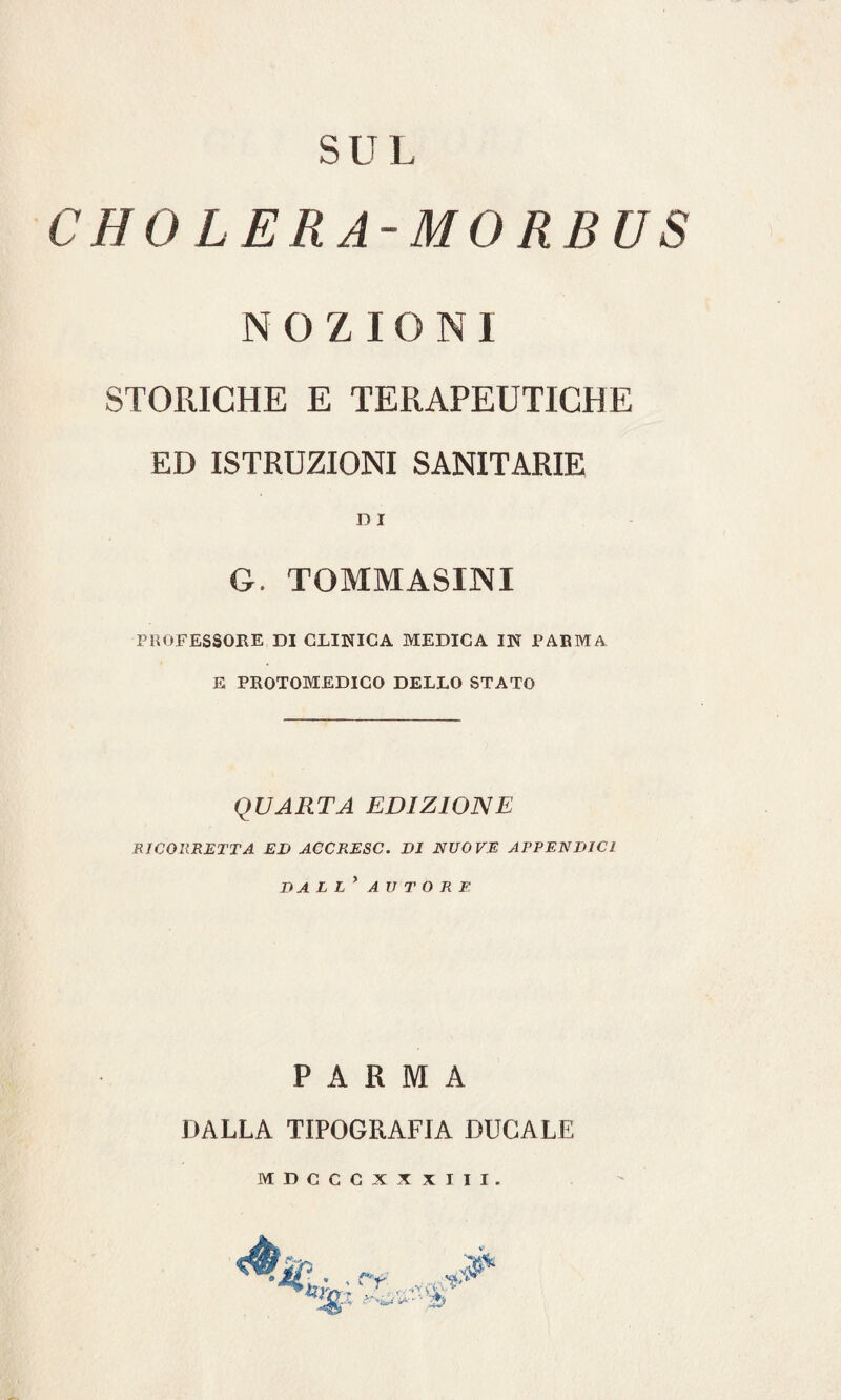 SUL CHO LERA-MORBUS NOZIONI STORICHE E TERAPEUTICHE ED ISTRUZIONI SANITARIE D I G. TOMMASINI PROFESSORE DI CLINICA MEDICA IN PARMA E PROTOMEDICO DELLO STATO QUARTA EDIZIONE RICORRETTA ED ACCRESC. DI NUOVE APPENDICI DALL * AUTORE PARMA DALLA TIPOGRAFIA DUCALE MDCCCXX XIII. ry. . . T --A ’ì..ì *■'25