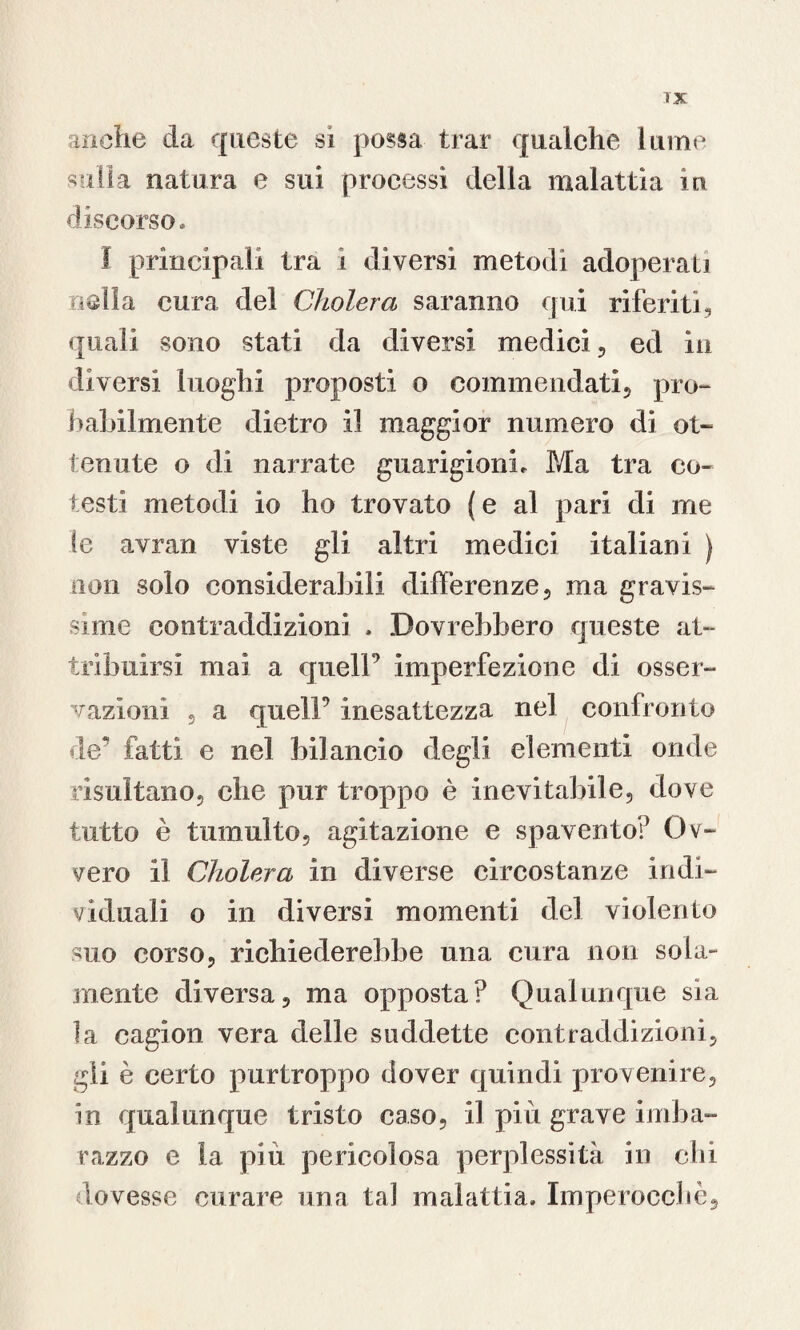 TX anche da queste si possa tirar qualche lume sulla natura e sui processi della malattia in discorso. I principali tra i diversi metodi adoperati nella cura del Cholera saranno qui riferiti, quali sono stati da diversi medici , ed in diversi luoghi proposti o commendati, pro¬ babilmente dietro il maggior numero di ot¬ tenute o di narrate guarigioni. Ma tra co¬ testi metodi io ho trovato ( e al pari di me le avran viste gli altri medici italiani ) non solo considerabili differenze, ma gravis¬ sime contraddizioni , Dovrebbero queste at¬ tribuirsi mai a quell9 imperfezione di osser¬ vazioni , a quell9 inesattezza nel confronto de’ fatti e nel bilancio degli elementi onde risultano, che pur troppo è inevitabile, dove tutto è tumulto, agitazione e spavento!9 Ov¬ vero il Cholera in diverse circostanze indi¬ viduali o in diversi momenti del violento suo corso, richiederebbe una cura non sola¬ mente diversa, ma opposta? Qualunque sìa la cagion vera delle suddette contraddizioni, gli è certo purtroppo dover quindi provenire, in qualunque tristo caso, il più grave imba¬ razzo e la più pericolosa perplessità in chi dovesse curare una tal malattia. Imperocché,