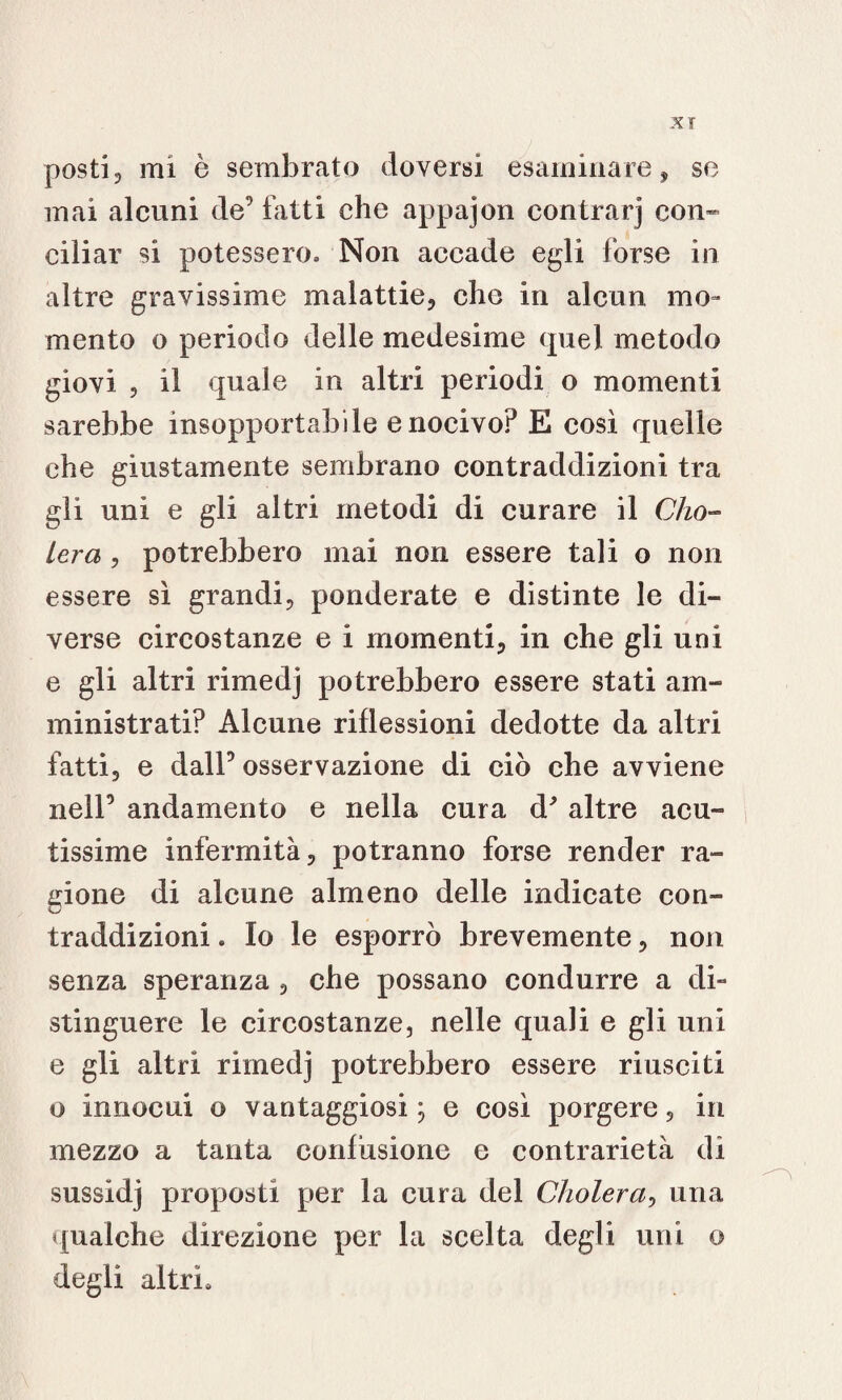 XT posti, mi ò sembrato doversi esaminare, se mai alcuni de’ fatti che appajon contrae) con¬ ciliar si potessero» Non accade egli forse in altre gravissime malattie, che in alcun mo¬ mento o periodo delle medesime quel metodo giovi , il quale in altri periodi o momenti sarebbe insopportabile e nocivo? E così quelle che giustamente sembrano contraddizioni tra gli unì e gli altri metodi di curare il Cim¬ iero, , potrebbero mai non essere tali o non essere sì grandi, ponderate e distinte le di¬ verse circostanze e i momenti, in che gli uni e gli altri rimedj potrebbero essere stati am¬ ministrati? Alcune riflessioni dedotte da altri fatti, e dall5 osservazione di ciò che avviene nell5 andamento e nella cura d'altre acu¬ tissime infermità, potranno forse render ra¬ gione di alcune almeno delle indicate con¬ traddizioni . Io le esporrò brevemente, non senza speranza , che possano condurre a di- stinguere le circostanze, nelle quali e gli uni e gli altri rimedj potrebbero essere riusciti o innocui o vantaggiosi ; e così porgere, in mezzo a tanta confusione e contrarietà di sussidj proposti per la cura del Cholera, una qualche direzione per la scelta degli uni o degli altri»