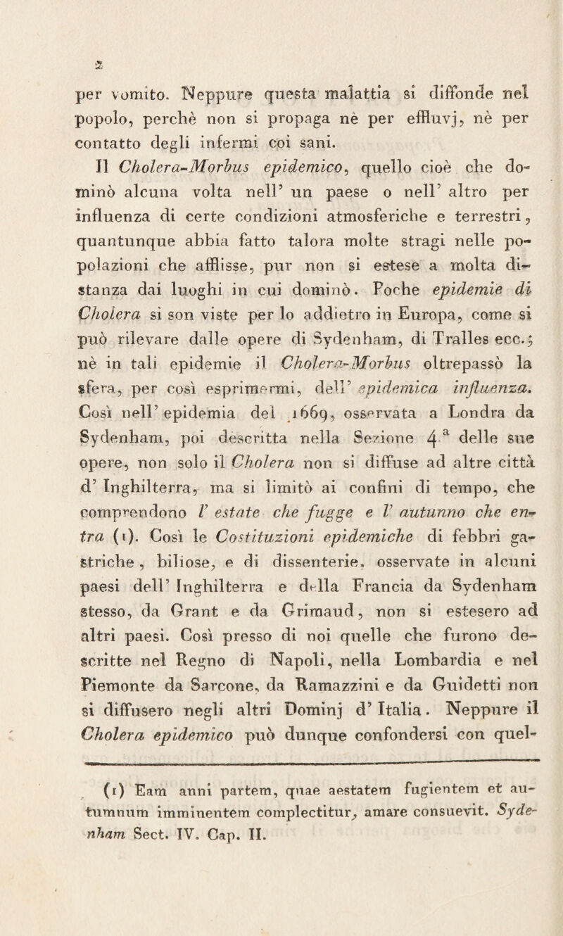 per vomito. Neppure questa malattia si diffonde nel popolo, perchè non si propaga ne per effluvj, nè per contatto degli infermi coi sani. Il Cholera-Morbus epidemico, quello cioè che do¬ minò alcuna volta nell’ un paese o nell5 altro per influenza di certe condizioni atmosferiche e terrestri, quantunque abbia fatto talora molte stragi nelle po¬ polazioni che afflisse, pur non si estese a molta di¬ stanza dai luoghi in cui dominò. Poche epidemie di Cholera si son viste per lo addietro in Europa, come si può rilevare dalle opere di Sydenham, di Tralles ecc.; nè in tali epidemie il Cholera-Morbus oltrepassò la sfera, per così esprimermi, dell’ epidemica influenza. Così nell epidemia dei .1669, osservata a Londra da Sydenham, poi descritta nella Sezione i\ a delle sue opere, non solo il Cholera non si diffuse ad altre città d’ Inghilterra, ma si limitò ai confini di tempo, che comprendono V estate che fugge e V autunno che en¬ tra (1). Così le Costituzioni epidemiche di febbri ga¬ striche , biliose, e di dissenterie, osservate in alcuni paesi dell’ Inghilterra e dt-lla Francia da Sydenham stesso, da Orant e da Grimaud, non si estesero ad altri paesi. Così presso di noi quelle che furono de¬ scritte nel Regno di Napoli, nella Lombardia e nel Piemonte da Barcone., da Ramazzini e da Guidetti non si diffusero negli altri Dominj d’ Italia. Neppure il Cholera epidemico può dunque confondersi con quel- (1) Eam anni partem, quae aestatem fugientem et au- tumnum imminentem complectitur, amare consuevit. Syde¬