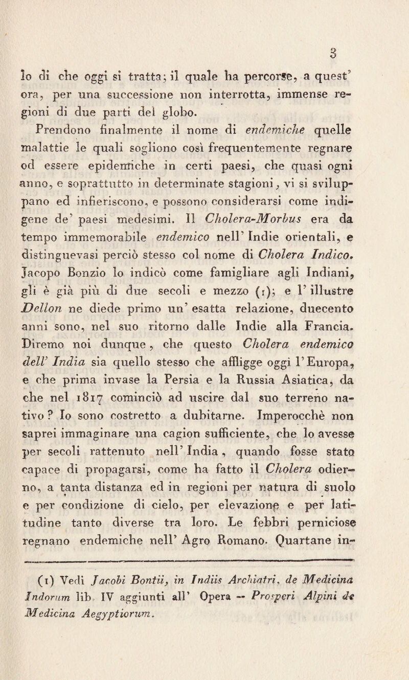 lo di die oggi sì tratta; il quale ha percorse, a quest ora, per una successione non interrotta, immense re¬ gioni di due parti dei globo. Prendono finalmente il nome di endemiche quelle malattie le quali sogliono così frequentemente regnare od essere epidemiche in certi paesi, che quasi ogni anno, e soprattutto in determinate stagioni, vi si svilup¬ pano ed infieriscono, e possono considerarsi come indi¬ gene de paesi medesimi. Il Cholera-Morbus era da tempo immemorabile endemico nell’ Indie orientali, e distinguevasi perciò stesso col nome di Ckolera Indico, Jacopo Bonzio lo indicò come famigliare agli Indiani, gli è già più d] due secoli e mezzo (r); e V illustre Dellon ne diede primo un’ esatta relazione, duecento anni sono, nel suo ritorno dalle Indie alla Francia. Diremo noi dunque, che questo Cholera endemico delV India sia quello stesso che affligge oggi l’Europa, e che prima invase la Persia e la Russia Asiatica, da che nel 1817 cominciò ad uscire dal suo terreno na¬ tivo ? Io sono costretto a dubitarne. Imperocché non saprei immaginare una cagion sufficiente, che lo avesse per secoli rattenuto nell’India, quando fosse stato capace di propagarsi, come ha fatto il Cholera odier¬ no, a tanta distanza ed in regioni per natura di suolo e per condizione di cielo, per elevazione e per lati¬ tudine tanto diverse tra loro. Le febbri perniciose regnano endemiche nell’ Agro Romano. Quartane in- (1) Vedi Jac obi Bontii, in Indiis Archiatri, de Medicina Indornm lib IV aggiunti all’ Opera — Prosperi Alpini d-e Medicina Aegyptiorum„