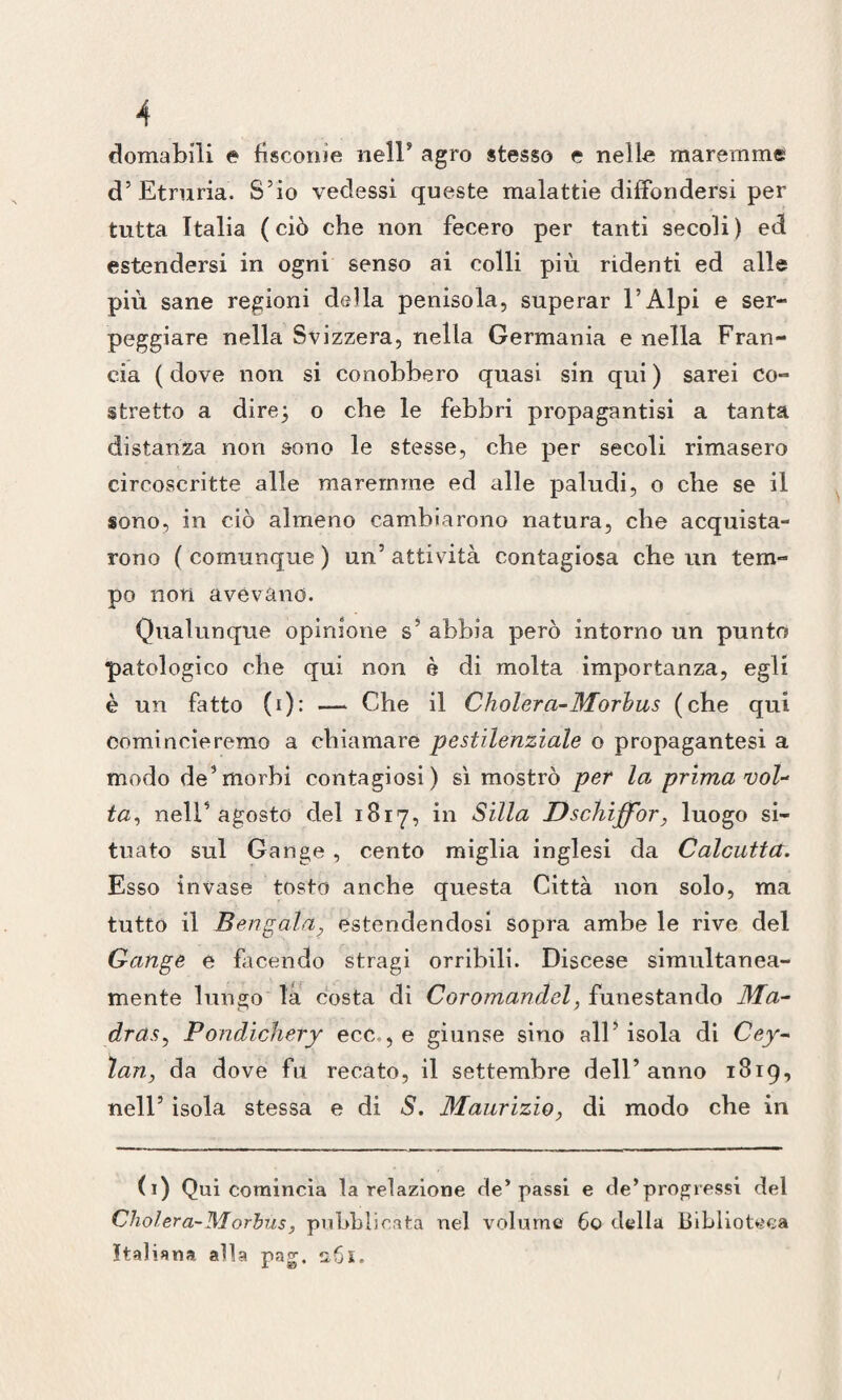 domabili e fisconie nell* agro stesso e nelle maremme d5 Etraria. S’io vedessi queste malattie diffondersi per tutta Italia (ciò che non fecero per tanti secoli) ed estendersi in ogni senso ai colli più ridenti ed alle più sane regioni della penisola, superar 1 ’Alpi e ser¬ peggiare nella Svizzera, nella Germania e nella Fran¬ cia ( dove non si conobbero quasi sin qui ) sarei co¬ stretto a dire; o che le febbri propagantisi a tanta distanza non sono le stesse, che per secoli rimasero circoscritte alle maremme ed alle paludi, o che se il sono, in ciò almeno cambiarono natura, che acquista¬ rono ( comunque ) un’ attività contagiosa che un tem¬ po non avevano. Qualunque opinione s? abbia però intorno un punto patologico che qui non è di molta importanza, egli è un fatto (i): — Che il Cholera-Morbus (che qui comincieremo a chiamare pestilenziale o propagantesi a modo de5morbi contagiosi) sì mostrò per la prima voi-* ta, nell’agosto del 1817, Siila Dscìiijfor, luogo si¬ tuato sul Gange , cento miglia inglesi da Calcutta. Esso invase tosto anche questa Città non solo, ma tutto il Bengala, estendendosi sopra ambe le rive del Gange e facendo stragi orribili. Discese simultanea¬ mente lungo là costa di Coromandel, funestando Ma¬ dras > Pondichery ecc , e giunse sino all5 isola di Cey~ lan, da dove fu recato, il settembre dell’ anno 1819, nell5 isola stessa e di S. Maurizio, di modo che in (1) Qui comincia la relazione de’passi e de’progressi del Cholera-Morbili, pubblicata nel volume 60 della Biblioteca Itali ana alla pag. 261.